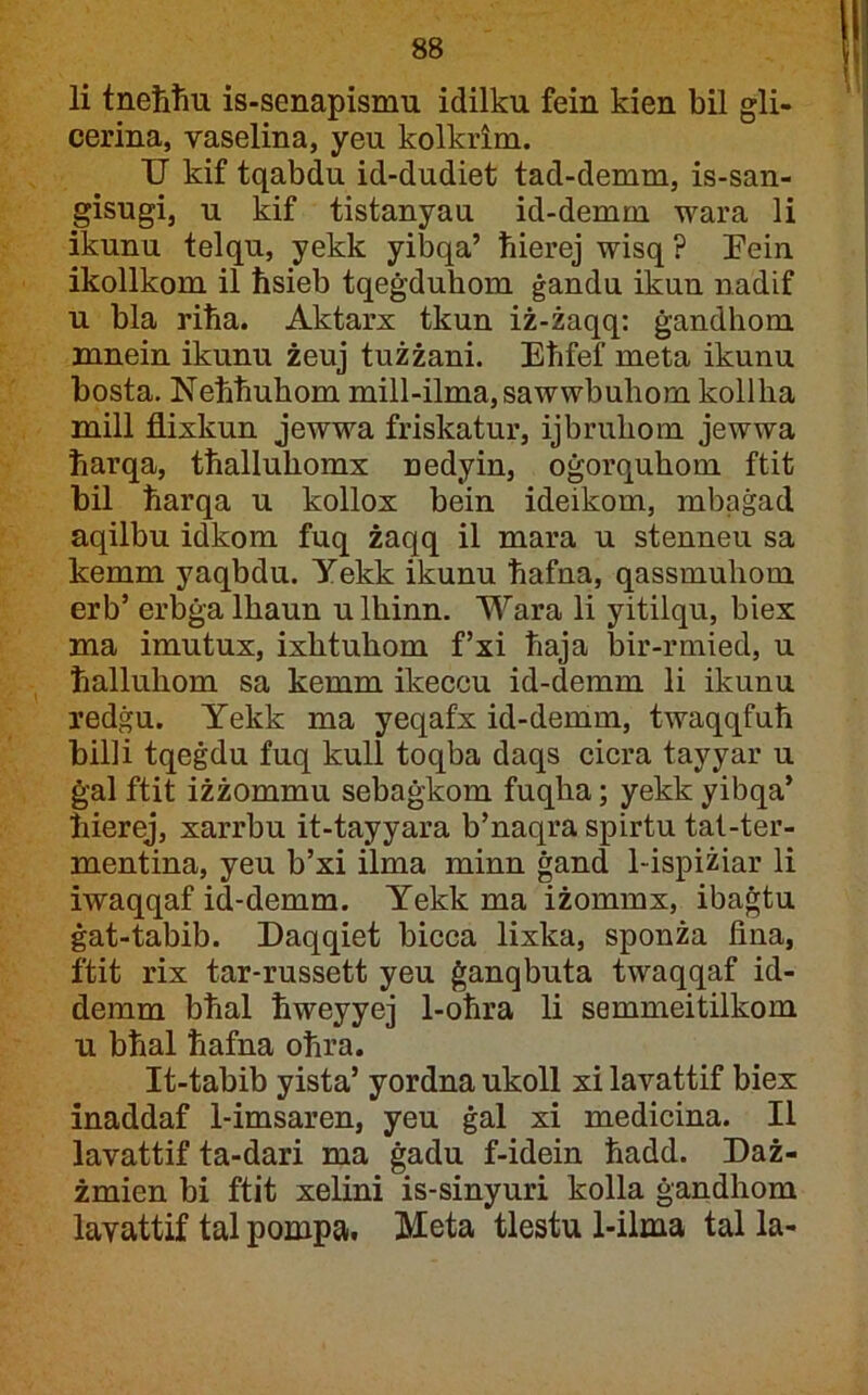 li tneħħu is-senapismu idilku fein kien bil gli- cerina, vaselina, yeu kolkrim. U kif tqabdu id-dudiet tad-demm, is-san- gisugi, u kif tistanyau id-demm wara li ikunu telqu, yekk yibqa’ ħierej wisq ? Eein ikollkom il ħsieb tqeġduhom ġandu ikun nadif u bla riħa. Aktarx tkun iż-żaqq: ġandhom mnein ikunu żeuj tużżani. Eħfef meta ikunu bosta. Neħhuhom mill-ilma,sawwbuhom kollha mill flixkun jewwa friskatur, ijbruhom jewwa ħarqa, tħalluhomx nedyin, oġorquhom ftit bil ħarqa u kollox bein ideikom, mbaġad aqilbu idkom fuq żaqq il mara u stenneu sa kemm yaqbdu. Yekk ikunu ħafna, qassmuhom erb’ erbġa Ihaun ulhinn. Wara li yitilqu, biex ma imutux, ixhtuhom f’xi ħaja bir-rmied, u ħalluhom sa kemm ikeccu id-demm li ikunu redġu. Yekk ma yeqafx id-demm, twaqqfuħ billi tqeġdu fuq kull toqba daqs cicra tayyar u ġal ftit iżżommu sebaġkom fuqha; yekk yibqa* ħierej, xarrbu it-tayyara b’naqra spirtu tat-ter- mentina, yeu b’xi ilma minn ġand 1-ispiżiar li iwaqqaf id-demm. Yekk ma iżommx, ibaġtu ġat-tabib. Daqqiet bicca lixka, sponża fina, ftit rix tar-russett yeu ġanqbuta twaqqaf id- demm bħal ħweyyej 1-oħra li semmeitilkom u bħal ħafna oħra. It-tabib yista’ yordna ukoll xi lavattif biex inaddaf 1-imsaren, yeu ġal xi medicina. II lavattif ta-dari ma ġadu f-idein ħadd. Daż- żmien bi ftit xelini is-sinyuri kolla ġandhom lavattif tal pompa. Meta tlestu 1-ilma tal la-