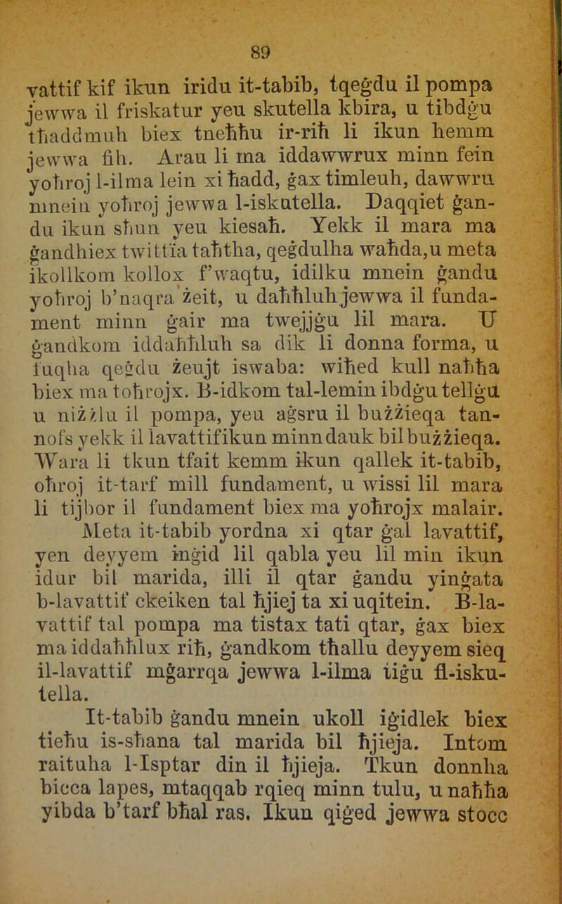 vattif kif ikun iridu it-tabib, tqeġdu il pompa jewwa il friskatur yeu skutella kbira, u tibdġu ttiaddmuh biex tneħħu ir-riħ li ikun hemm jewwa fih. Arau li ma iddawwrux minn fein yoħroj l-ilma lein xiħadd, ġaxtimleuh, dawwru mneiii yoħroj jewwa 1-iskutella. Daqqiet ġan- du ikuu sħun yeu kiesaħ. Yekk il mara ma ġandhiex twitfia taħtha, qeġdulha waħda,u meta ikollkom kollox fhvaqtu, idilku mnein ġandu yoħroj b’naqra’żeit, u daħħluhjewwa il funda- ment minn ġair ma twejjġu lil mara. U ġandkom iddaħħluh sa dik ii donna forma, u tuqha qesdu żeujt iswaba: wiħed kull naħħa biex ma toħrojx, 13-idkom tal-lemin ibdġutellġu u niż/,lu il pompa, yeu aġsru il bużżieqa tan- nofs yekk il lavattifikun minndauk bilbużżieqa. Wara li tkun tfait kemm ikun qallek it-tabib, oħroj it-tarf mill fundament, u wissi lil mara li tijbor il fundament biex ma yoħrojx malair. Meta it-tabib yordna xi qtar ġal lavattif, yen deyyem inġid lil qabla yeu lil min ikun idur bil marida, illi il qtar ġandu yinġata b-lavattif ckeiken tal ħjiej ta xiuqitein. B-la- vattif tal pompa ma tistax tati qtar, ġax biex maiddaħħlux riħ, ġandkom tħallu deyyemsieq il-lavattif mġarrqa jewwa 1-ilma tiġu fl-isku- tella. It-tabib ġandu mnein ukoll iġidlek biex tieħu is-sħana tal marida bil ħjieja. Intom raituha 1-Isptar din il ħjieja. Tkun donnha bieca lapes, mtaqqab rqieq minn tulu, u naħħa yibda b’tarf bħal ras. Ikun qiġed jewwa stocc