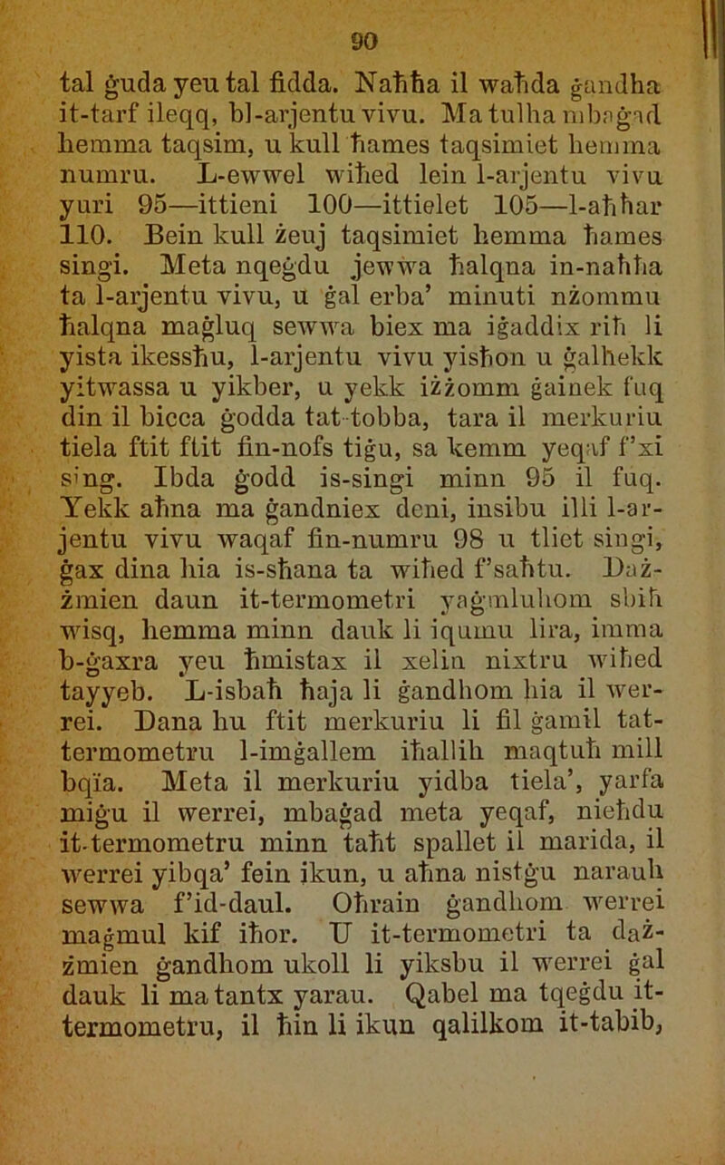 tal ġudayeutal fidda. Naħħa il watida ġandha it-tarf ileqq, bl-arjentu vivu. MatulhanibnġTd hemma taqsim, ukull hames taqsimiet hemma numru. L-ewwel wiħed lein 1-arjentu viva yuri 95—ittieni 100—ittielet 105—1-aħħar 110. Bein kull żeuj taqsimiet hemma ħames singi. Meta nqeġdu jewwa ħalqna in-naħħa ta 1-aijentu vivu, u ġal erba’ minuti nżommu ħalqna maġluq sewwa biex ma iġaddix riħ li yista ikessħu, 1-arjentu vivu yisħon u ġalhekk yitwassa u yikber, u yekk iżżomm ġainek f'Liq din il bicca ġodda tat tobba, tara il merkuriu tiela ftit fiit fin-nofs tiġu, sa kemm yeqaf f’xi sing. Ibda ġodd is-singi minn 95 il fuq. Yekk aħna ma ġandniex deni, insibu illi 1-ar- jentu vivu waqaf fin-numru 98 u tliet singi, ġax dina hia is-sħana ta wiħed f’saħtu. Baż- żmien daun it-termometri yaġmluhom sbih wisq, hemma minn dauk li iqumu lira, imma h-ġaxra yeu ħmistax il xelin nixtru wiħed tayyeb. L-isbaħ ħaja li ġandhom hia il wer- rei. Dana hu ftit merkuriu li fil ġamil tat- termometru 1-imġallem iħallih maqtuħ mill hqia. Meta il merkuriu yidba tiela’, yarfa miġu il werrei, mbaġad meta yeqaf, nieħdu it-termometru minn taħt spallet il marida, il werrei yibqa’ fein ikun, u aħna nistġu narauh sewwa f’id-daul. Oħrain ġandhom werrei maġmul kif iħor. V it-termometri ta daż- żmien ġandhom ukoll li yiksbu il werrei ġal dauk li matantx yarau. Qabel ma tqeġdu it- termometru, il ħin li ikun qalilkom it-tabib,