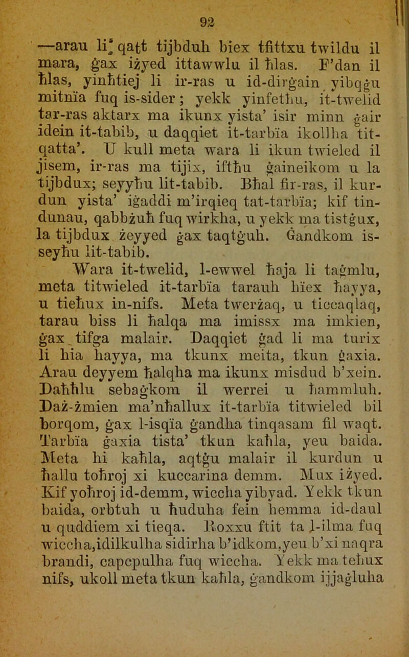 —arau li‘ qatt tijbduh biex tfittxu twildu il mara, ġax iżyed ittawwlu il ħlas. F’dan il hlas, yinhtiej li ir-ras u id-dirġain yibqġu mitnia fuq is-sider; yekk yinfetbu, it-twelid tar-ras aktarx ma ikunx yista’ isir minn ġair idein it-tabib, u daqqiet it-tarbia ikollha tit- qatta’. U kull meta wara li ikun twieled il jisem, ir-ras ma tijix, ifthu ġaineikom u la tijbdux; seyyhu lit-tabib. Bhal fir-ras, il kur- dun yista’ iġaddi m’irqieq tat-tarbia; kif tin- dunau, qabbżuħ fuq wirkha, u yekk ma tistġux, la tijbdux żeyyed ġax taqtġuh. ċandkom is- seyhu lit-tabib. Wara it-twelid, 1-ewwel haja li taġmlu, meta titwieled it-tarbia taranli hiex hayya, u tieħux in-nifs. Meta twerżaq, u ticcaqlaq, tarau biss li halqa ma imissx ma imkien, ġax.tifga malair. Daqqiet ġad li ma turix li hia hayya, ma tkunx meita, tkun ġaxia. Arau deyyem ħalqha ma ikunx misdud b’xein. Uahhlu sebaġkom il werrei u hammluh. Uaż-żmien ma’nħallux it-tarbia titwieled bil horqom, ġax 1-isqia ġandha tinqasam fil waqt. Tarbia ġaxia tista’ tkun kahla, yeu baida. Meta hi kaħla, aqtġu malair il kurdun u hallu tohroj xi kuccarina demm. Mux iżyed. Kif yohroj id-demm, wicclia yibyad. Yekk tkun baida, orbtuh u huduha fein bemma id-daul u quddiem xi tieqa. Itoxxu ftit ta ]-ilma fuq wficcha^idilkulħa sidirha b’idkom,yeu b’xi naqra brandi, capcpulha fuq wiccba. Yekkmatehux nifs, ukoll meta tkun kahla, ġandkom ijjaġlulia