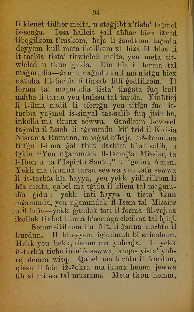 li kienet tidher meita, u staġjibt x’tista’ taġmel is-senġa. Issa halleit ġall ahħar biex iżyed tibqġilkom f’raskom, ħaja li ġandkom taġmlii deyyem kuU meta ikollkom xi biża fil ħlas li it-tarbia tista’ titwieled meita, yeu meta tit- wieled u tkun ġaxia. Din hia il forma tal maġmudia—ġanna naġmlukull ma nistġu biex natuba lit-tarbia li tinsab filli ġedtilkom. II forma tal maġmudia tista’ tinġata fnq kull naħħa li tarau yeu tmissu tat-tarbia. yinħtiej li 1-ilma nadif li tferrġu yeu titfġu fuq it- tarbia yaġmel is-sinyal tas-salib fuq jisimħa, inkella ma tkunx sewwa. Gandkom 1-ewwel taġmlu il ħsieb li tġammdu kif trid il Knisia Nisrania Kumana, mbaġad b’ħaja biż-żennuna titfġu 1-ilma ġal tliet darbiet bħal salib, u tġidu “Yen nġammdek fl-Isem^tal Missier, ta 1-Iben u ta l’Ispirtu Santu,” u tġedux Amen. Yekk ma tkunux tarau sewwa yeu tafu sewwa li it-tarbia bia ħayya, yeu yekk yidbrilkom li bia meita, qabel ma tġidu il kliem tal maġmu- dia ġidu : yekk inti ħayya u tista’ tkun mġammda, yen nġammdek fl-Isem tal Missier ,u il bqia—yekk ġandek tati il forma fil-vajina ikollok tixħet 1-ilma b’seringa ckeikna tal ħjiej. Semmeitilkom ilu ftit, li ġanna norbtu il kurdun. II bbeyyem igiddmub bi snienhom. Hekk yeu bekk, demm ma yoħrojx. U yekk it-tarbia tieħu in-nifs sewwa, lanqas yista’ yoħ- roj demm wisq. Qabel ma torbtu il kurdun, qiesu li fein iż-żokra ma ikunx hemm jewwa fib xi milwa tal musrana. Meta tkuu hemm,