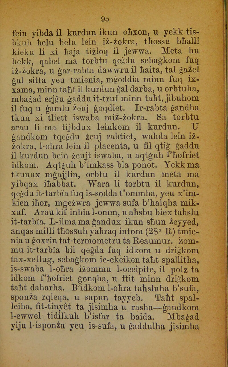 fein yibda il kurdun ikun oħxon, u yekk tis- ])kuli tielu ħelu lein iż-żokra, tħossu bħalli kieku li xi ħaja tiżloq il jewwa. Meta liu hekk, qabel ma torbtu qeġdu sebaġkom fuq iż-żokra, u ġar-rabta dawwruil ħaita, tal ġażel ġal sitta yeu tmienia, mġoddia minn fuq ix- xama, minn taħt il kurdun ġal darba, u orbtuha, mbaġad erjġu ġadduit-truf minn taħt,jibuhom il fuq u ġamlu żeuj ġoqdiet. Ir-rabta ġandha tkun xi tliett iswaba miż-żokra. Sa torbtu arau li ma tijbdux leinkom il kurdun. U ġandkom tqeġdu żeuj rabtiet, wahda lein iż- żokra, 1-ohra lein il placenta, u fil qtiġ ġaddu il kurdun beiu żeujt iswaba, u aqtġuh t’ħofriet idkom. Aqtġuh b’imkass bla ponot. Yekkma tkunux mġajjlin, orbtu il kurdun meta ma yibqax iħabbat. Wara li torbtu il kurdun, qeġdu it-tarbia fuq is-sodda t’ommha, yeu x’im- kien iħor, mgeżwra jewwa sufa b’halqha mik- xuf. A rau kif inhia 1-omm, u aħsbu biex taħslu it-tarbia. L-ilmamaġandux ikun sħun żeyyed, anqas milli tħossuh yaħraq intom (28° R) tmie- nia u ġoxrin tat-termometru ta Reaumur. zom- mu it-tarbia bil qeġda fuq idkom u driġkom tax-xellug, sebaġkom ic-ckeiken taħt spallitha, is-swaba 1-oħra iżommu 1-occipite, il polz ta idkom f’ħofriet ġonqha, u ftit minn driġkom taħt daharha. B’idkom 1-oħra taħsluha b’sufa, sponża rqieqa, u sapun tayyeb. Taħt spal- leiha, fit-tinyet ta jisimha u rasha—ġandkom l-_ewwel tidilkuh b’isfar ta baida. Mbaġad yiju 1-isponża yeu is-sufa, u ġaddulha jisimha