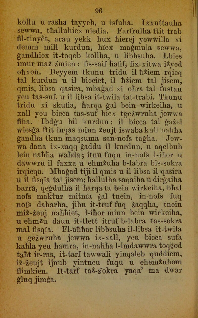 kollu u rasha tayyeb, u isfuha. Ixxuttauha sewwa, ttialluhiex niedia. Parfrulha ftit trab fil-tinyet, arau yekk hux tiierej yewwilla xi demm mill kurdun, hiex maġmuia sewwa, ġandhiex it-toqob kollha, u libbsuha. Lbies imur maż- zmien : fis-saif ħafif, fix-xitwa iżyed oħxon. Deyyem tkunu tridu il ħżiem rqieq tal kurdun u il bicciet, il ħżiem tal jisem, qmis, libsa qasira, mbaġad xi oħra tal fustan yeu tas-suf, u il libsa it-twila tat-trabi. Tkunu tridu xi skufia, ħarqa ġal bein wirkeiha, u xall yeu bicca tas-suf biex tgeżwruha jewwa fiha. Ibdġu bil kurdun: il bicca tal ġażel wiesġa ftit inqas minn żeujt iswaba kull naħħa ġandha tkun maqsuma san-nofs taġha. Jew- wa dana ix-xaqq ġaddu il kurdun, u aqelbuh lein naħħa waħda; itnu fuqu in-nofs 1-iħor u dawwru il faxxa u ehmżuha b-labra bis-sokra irqieqa. Mbaġad tiji il qmis u il libsa il qasira u il fisqia tal jisem; ħallulha saqaiha u dirġaiha barra, qeġdulha il ħarqa ta bein wirkeiha, bħal nofs maktur mitnia ġal tnein, in-nofs fuq nofs daharha, jibu it-truf fuq żaqqha, tnein miż-żeuj naħħiet, 1-iħor minn bein wirkeiha, u ehmżu daun it-tlett itruf b-labra tas-sokra mal fisqia. Ll-aħħar libbsuha il-libsa it-twila u geżwruha jewwa ix-xall, yeu bicca sufa kaħla yeu ħamra, in-naħħa 1-imdawwra toqġod taħt ir-ras, it-tarf tawwali yinqaleb quddiem, iż-żeujt ijnub yintneu fuqu u ehemżuhom flimkien. It-tarf taż-zokra yaqa’ ma dwar ġluqjimġa.