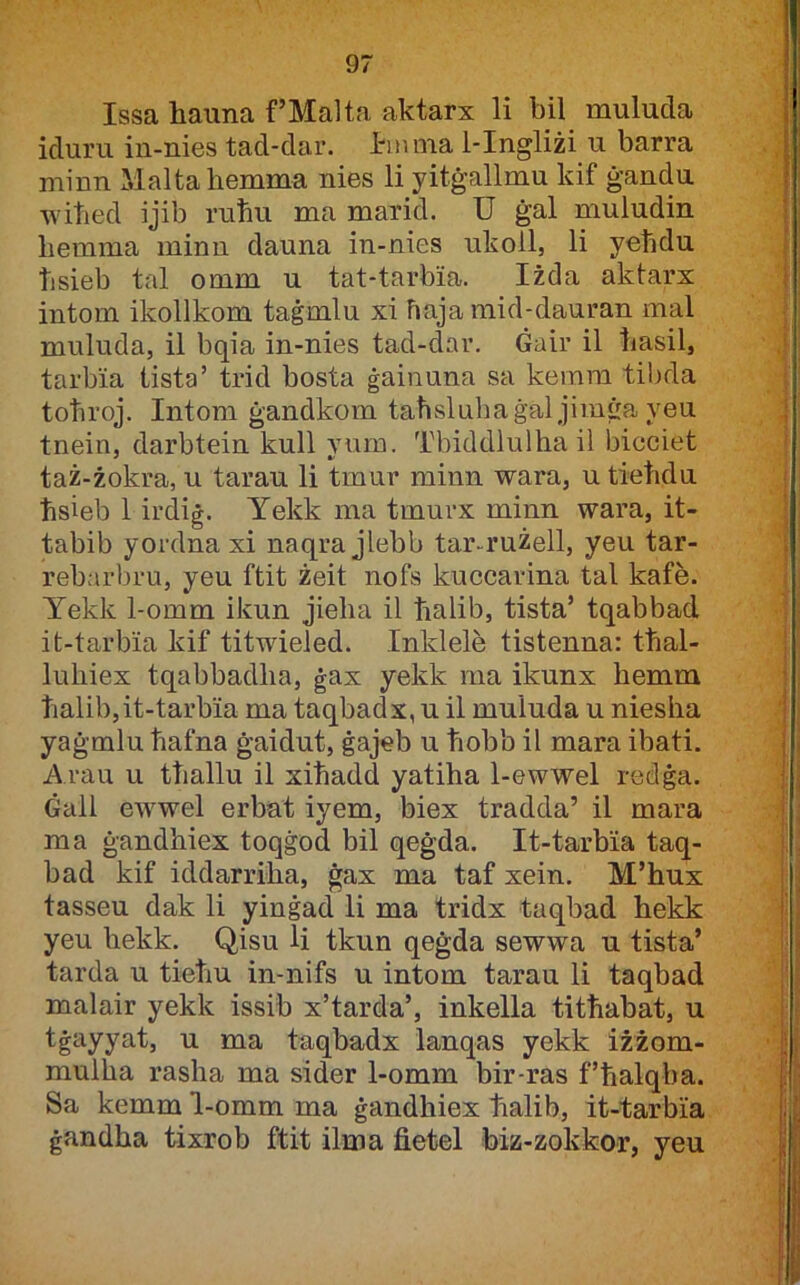 Issa hauna f’Malta aktarx li bil mulucla iduru in-nies tad-dar. l-mina 1-Ingliżi u barra niinn Maltahemma nies li yitġallmu kif ġandu wihed ijib ruħu ma marid. U ġal muludin liemma minu dauna in-nies ukoll, li yelidu hsieb tal omm u tat-tarbia. Iżda aktarx intom ikollkom taġmlu xi haja mid-dauran mal muluda, il bqia in-nies tad-dar. Gair il hasil, tarbia tista’ trid bosta ġainuna sa kemra tibda tohroj. Intom ġandkom taħslnhaġal jim^a yeu tnein, darbtein kull vnm. Tbiddlulha il bicciet taż-żokra, u tarau li tmur minn wara, u tiehdu hsieb 1 irdiġ. Yekk ma tmurx minn wara, it- tabib yordna xi naqra jlebb tar-rużell, yeu tar- rebarbru, yeu ftit żeit nofs kuccarina tal kafe. Yekk 1-omm ikun jieha il halib, tista’ tqabbad it-tarbia kif titwieled. Inklele tistenna: thal- luhiex tqabbadha, ġax yekk ma ikunx hemm halib,it-tarbia ma taqbadx, u il muluda u niesha yaġmlu hafna ġaidut, ġajeb u hobb il mara ibati. A rau u thallu il xihadd yatiha 1-ewwel redġa. Ġall ewwel erbat iyem, biex tradda’ il mara ma ġandhiex toqġod bil qeġda. It-tarbia taq- bad kif iddarriha, ġax ma taf xein. M’hux tasseu dak li yinġad li ma tridx taqbad hekk yeu hekk. Qisu li tkun qeġda sewwa u tista’ tarda u tieliu in-nifs u intom tarau li taqbad malair yekk issib x’tarda’, inkella tithabat, u ^ 1113' taqbadx lanqas yekk iżżom- mulha rasha ma sider 1-omm bir-ras f’halqba. Sa kemm 1-omm ma ġandhiex halib, it-tarbia ġandha tixrob ftit ilma fietel biz-zokkor, yeu