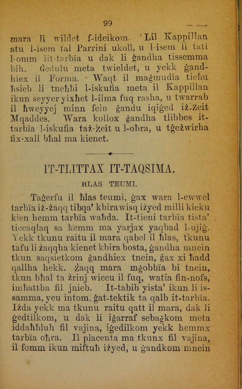 mara Ti ■wilclet f-ideikora. 'Lil Kappinan atu 1-isern tal Parrini ukoll, u 1-isera li tati 1-omm lit-tfirbia u clak li ġandlia tissemma bih. Ġedulu meta tAvieldet, u yekk ġand- biex il Eorma. • Waqt il maġrauclia tietiu bsieb li tnebbi 1-iskulia meta il Kappillan ikun seyyer yixħet 1-ilma fuq rasha, u twarrab il ħweyyej minn fein ġandu iqiġed iż-Zeit Mcjaddes. Wara kollox ġandha tlibbes it- tarbia 1-iskufia taż-zeit u 1-obra, u tġeżwirha fix-xall bħal ma kienet. IT-TLITTAX IT-TAQSIMA. HLAS TEUMI. Taġerfu il ħlas teumi, ġax wara 1-ewwel tarbia iż-żaqq tibqa’ kbirawisq iżyed milli kieku kien hemm tarbia waħda. It-tieni tarbia tista’ ticcaqlaq sa kemm ma yarjax yaqbad 1-ujiġ. Tekk tkunu raitu il mara qabel il ħlas, tkunu tafu li żaqqha kienet kbira bosta, ġandha miiein tkun saqsietkom ġandħiex tnein, ġax xi ħadd qallha hekk. Żaqq mara mġobbia bi tnein, tkun bħal ta żrinj wiccu il fuq, watia fin-nofs, imbattba fil jnieb. It-tabib yista’ ikun li is- samma, yeu intom, ġat-tektik ta qalb it-tarbia. Iżda yekk ma tkunu raitu qatt il mara, dak li ġedtilkom, u dak li iġarraf sebaġkom meta iddaħħluh fil vajina, iġedilkom yekk hemmx tarbia oħra. II placenta ma tkunx fil vajina, il fomm ikun miftub iżyed, u ġandkom mnein