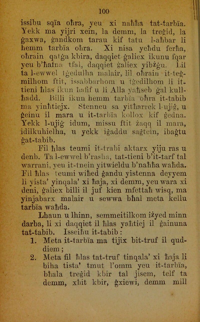 issibu sqia otira, yeu xi naħħa tat-tarbia. Yekk ma yijri xein, la demm, la trefrid, la ġaxwa, ġandkom tarau kif tatu 1-aħbar li hemm tarbia oħra. Xi nisa yeħdu ferħa, oħrain qatġa kbira, daqqiet ġaliex ikunu fqar yeu b’ħalna tfal, daqqiet ġaliex yibżġu. Lil ta 1-ewwel tġedulba nialair, lil oħrain it-teġ- milhom ftit, issiabbarhoni u tġedilliom li it- tieni ħlas ikun ħafif u li Alla yaħseb ġal kull- ħadd. JLlli ikuii iiemm tarbia oħra it-tabib ma yinħtiejx. Stenneu sa yitħarrek 1-ujiġ, u ġeinu il mara u it-tarhia kollox kif ġedna. Yekk 1-ujiġ idum, missu ftit żaqq il mara, idilkuliielha, u yekk iġaddu saġtein, ibaġtu ġat-tabib. Pil ħlas teumi it-tral)i aktarx yiju ras u denb. Ta 1-ewwel b’rasha, tat-tieni b’it-tarf tal warrani, yeu it-tnein yitwieldu b’naħħa waħda. Til ħlas teumi wiħed ġandu yistenna deyyem li yista’ yinqala’ xi ħaja, xi demm, yeu wara xi deni, ġaliex billi il juf kien mfettaħ wisq, ma yinjabarx malair u sewwa bħal meta kellu tarbia waħda. Lhaun u Ihinn, semmeitilkom iżyed minn darba, li xi daqqiet il ħlas yaħtiej il ġainuna tat-tabib. Isseiħu it-tabib: 1. Meta it-tarbia ma tijix bit-truf il qud- diem; 2. Meta fil ħlas tat-truf tinqala’ xi ħaja li biha tista’ tmut l’omm yeu it-tarbia, bħala treġid kbir tal jisem, telf ta demm, xħit kbir, ġxiewi, demm mill