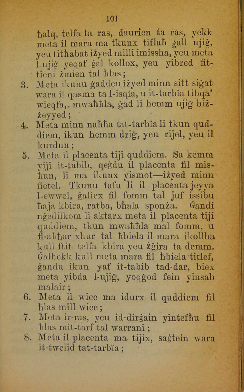 lialq, telfa ta ras, datirien ta ras, yekk mota il mara ma tkunx tiflati ġall ujiġ, yeu titħabat iżyed milli imissha, yeu meta 1-ujiġ yeqaf ġal kollox, yeu yibred fit- tieni żmien tal tilas; 3. Meta ikunu ġaddeu iżyed minn sitt siġat wara il qasma ta 1-isqia, u it-tarbia tibqa’ wieqfa,- mwaħhla, ġad li hemm ujiġ biż- żeyyed; - 4. Meta minn naħħa tat-tarbia li tkun qud- diem, ikun hemm driġ, yeu rijel, yeu il kurdun; 5. Meta il placenta tiji quddiem. Sa kemm yiji it-tabib, qeġdu il placenta fil mis- Tiun, li ma ikunx yismot—iżyed minn fietel. Tkunu tafu li il placenta jeyya 1-ewwel, ġaliex fil fomm tal juf issibu ħaja kbira, ratba, bħala sponża. Gandi nġedilkorn li aktarx meta il placenta tiji quddiera, tkun mwaħħla mal foram, u fl-atiħar xhur tal ħhiela il mara ikollha kull ftit telfa kbira yeu żġira ta demm. Ġalhekk kull meta mara fil ħbiela titlef, ġandu ikun yaf it-tabib tad-dar, biex meta yibda 1-ujiġ, yoqġod fein yinsab malair; 6. Meta il wicc ma idurx il quddiem fil ħlas mill wicc; 7. i\Ieta ir-ras, yeu id-dirġain yintefħu fil ħlas mit-tarf tal warrani; 8. Mcta il placenta ma tijix, saġtein wara it-twelid tat-tarbia;