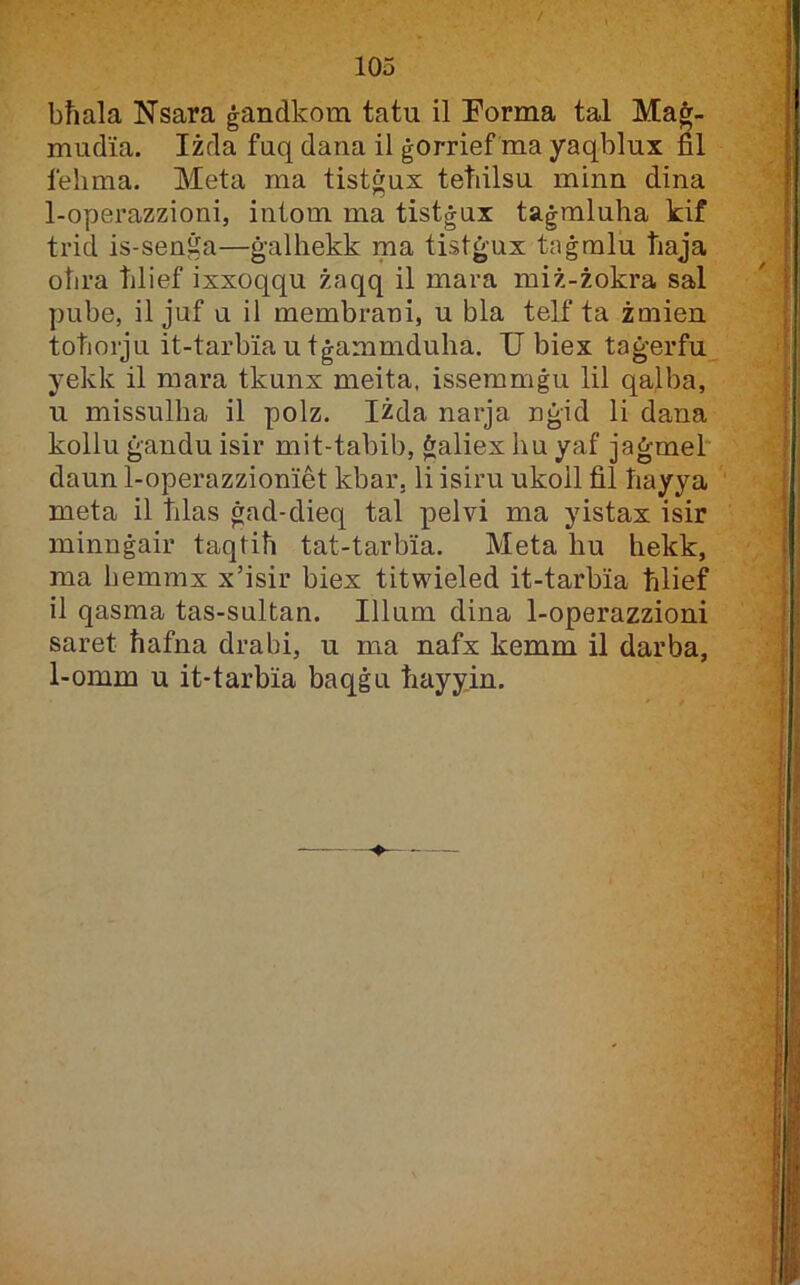 bħala Nsara ġandkom tatu il Forma tal Maġ- mudia. Iżda fuq dana il ġorrief ma yaqblux fil felima. Meta ma tistġux tetiilsu minn dina 1-operazzioni, intom ma tistġux taġmluha kif trid is-senġa—ġalhekk ma tistġux taġralu tiaja ohra tilief ixxoqqu żaqq il mara miż-żokra sal pube, il juf u il membrani, u bla telf ta żmien totiorju it-tarbiautġammduha. Ubiex taġerfu yekk il mara tkunx meita, issemmġu lil qalba, u missulha il polz. Iżda narja nġid li dana kollu ġandu isir mit-tabib, ġaliexhuyaf jaġmel* daun 1-operazzioniet kbar, li isiru ukoil fil hayya meta il tilas ġad-dieq tal pelvi ma yistax isir minuġair taqtih tat-tarbia. Meta hu hekk, ma hemmx x’isir biex titwieled it-tarbia ħlief il qasma tas-sultan. Illum dina 1-operazzioni saret ħafna drabi, u ma nafx kemm il darba, 1-omm u it-tarbia baqġu ħayyin. —