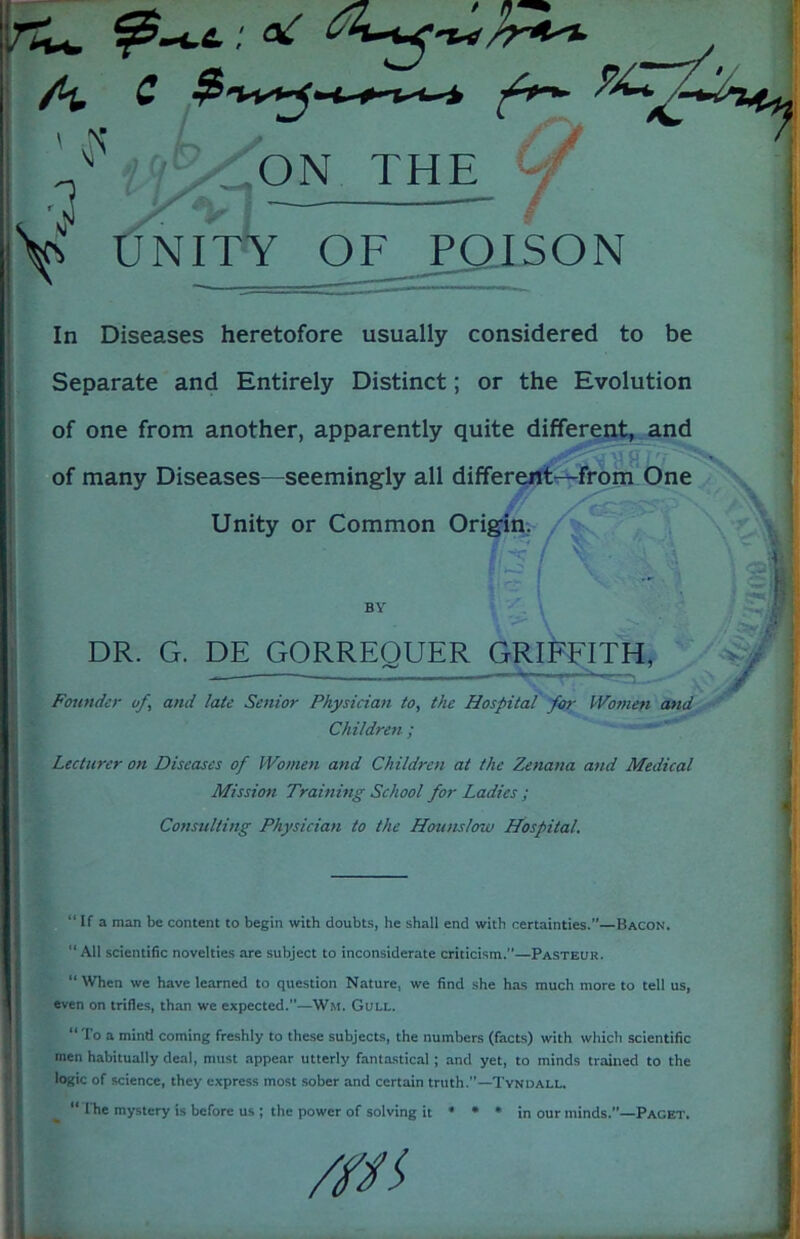 C fr*- %-*■ ' >• '3 ON THE Y tJNITY OF POISON In Diseases heretofore usually considered to be Separate and Entirely Distinct; or the Evolution of one from another, apparently quite different, and of many Diseases—seemingly all different—from One Unity or Common Origin. 7T-' / « BY DR. G. DE GORREQUER GRIFFITH, Founder uf, and late Senior Physician to, the Hospital for Women and Children ; Lecturer on Diseases of Women and Children at the Zenana and Medical Mission Training School for Ladies ; Consulting Physician to the Hounslow Hospital. “If a man be content to begin with doubts, he shall end with certainties.”—Bacon. “All scientific novelties are subject to inconsiderate criticism.”—Pasteur. “When we have learned to question Nature, we find she has much more to tell us, even on trifles, than we expected.”—Wit. Gull. “ To a mind coming freshly to these subjects, the numbers (facts) with which scientific men habitually deal, must appear utterly fantastical ; and yet, to minds trained to the logic of science, they express most sober and certain truth.”—Tyndall. “ The mystery is before us ; the power of solving it * * * in our minds.”—Paget.