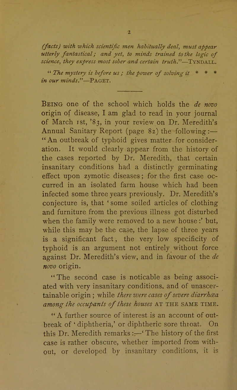 (facts) with which scientific men habitually deal, must appear utterly fantastical; and yet, to minds trained to the logic of science, they express most sober and certain truth.—Tyndall. “ The mystery is before us ; the power of solving it * * * in our minds.—Paget. Being one of the school which holds the de novo origin of disease, I am glad to read in your journal of March ist, ’83, in your review on Dr. Meredith’s Annual Sanitary Report (page 82) the following:— “ An outbreak of typhoid gives matter for consider- ation. It would clearly appear from the history of the cases reported by Dr. Meredith, that certain insanitary conditions had a distinctly germinating effect upon zymotic diseases; for the first case oc- curred in an isolated farm house which had been infected some three years previously. Dr. Meredith’s conjecture is, that ‘ some soiled articles of clothing and furniture from the previous illness got disturbed when the family were removed to a new house:’ but, while this may be the case, the lapse of three years is a significant fact, the very low specificity of typhoid is an argument not entirely without force against Dr. Meredith’s view, and in favour of the de novo origin. “The second case is noticable as being associ- ated with very insanitary conditions, and of unascer- tainable origin ; while there were cases of severe diarrhoea among the occupants of these houses at the same time. “ A further source of interest is an account of out- break of ‘ diphtheria,’ or diphtheric sore throat. On this Dr. Meredith remarks ::—‘ The history of the first case is rather obscure, whether imported from with- out, or developed by insanitary conditions, it is