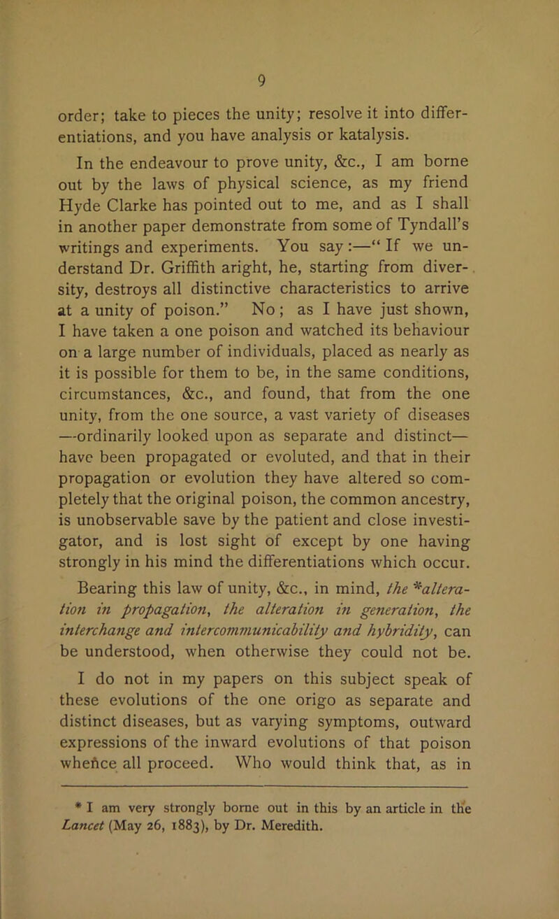 order; take to pieces the unity; resolve it into differ- entiations, and you have analysis or katalysis. In the endeavour to prove unity, &c., I am borne out by the laws of physical science, as my friend Hyde Clarke has pointed out to me, and as I shall in another paper demonstrate from some of Tyndall’s writings and experiments. You say:—“If we un- derstand Dr. Griffith aright, he, starting from diver- sity, destroys all distinctive characteristics to arrive at a unity of poison.” No ; as I have just shown, I have taken a one poison and watched its behaviour on a large number of individuals, placed as nearly as it is possible for them to be, in the same conditions, circumstances, &c., and found, that from the one unity, from the one source, a vast variety of diseases —ordinarily looked upon as separate and distinct— have been propagated or evoluted, and that in their propagation or evolution they have altered so com- pletely that the original poison, the common ancestry, is unobservable save by the patient and close investi- gator, and is lost sight of except by one having strongly in his mind the differentiations which occur. Bearing this law of unity, &c., in mind, the *altera- tion in propagation, the alteration in generation, the interchange and intercommunicability and hybridity, can be understood, when otherwise they could not be. I do not in my papers on this subject speak of these evolutions of the one origo as separate and distinct diseases, but as varying symptoms, outward expressions of the inward evolutions of that poison wheftce all proceed. Who would think that, as in * I am very strongly borne out in this by an article in the Lancet (May 26, 1883), by Dr. Meredith.