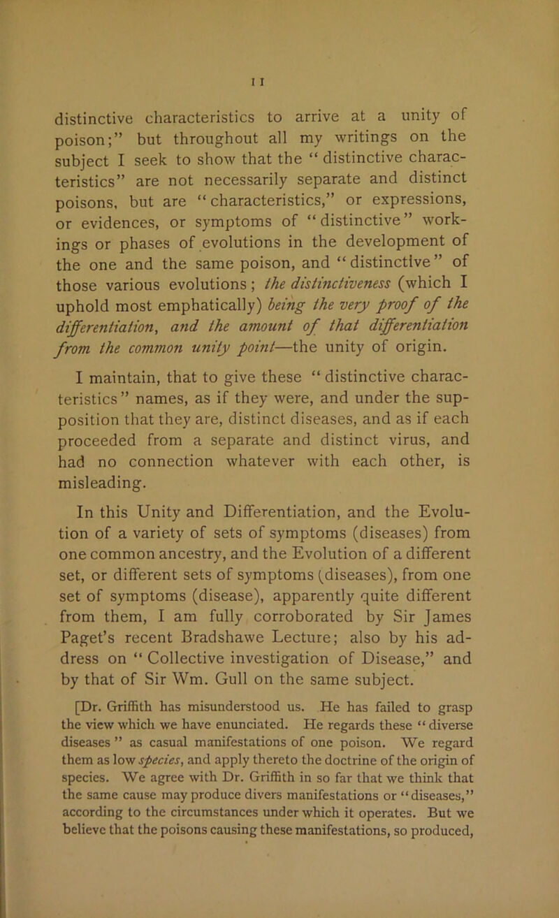 distinctive characteristics to arrive at a unity of poison;” but throughout all my writings on the subject I seek to show that the “ distinctive charac- teristics” are not necessarily separate and distinct poisons, but are “ characteristics,” or expressions, or evidences, or symptoms of “distinctive” work- ings or phases of evolutions in the development of the one and the same poison, and “distinctive” of those various evolutions; the distinctiveness (which I uphold most emphatically) being the very proof of the differentiation, and the amount of that differentiation from the common unity point—the unity of origin. I maintain, that to give these “ distinctive charac- teristics ” names, as if they were, and under the sup- position that they are, distinct diseases, and as if each proceeded from a separate and distinct virus, and had no connection whatever with each other, is misleading. In this Unity and Differentiation, and the Evolu- tion of a variety of sets of symptoms (diseases) from one common ancestry, and the Evolution of a different set, or different sets of symptoms (diseases), from one set of symptoms (disease), apparently quite different from them, I am fully corroborated by Sir James Paget’s recent Bradshawe Lecture; also by his ad- dress on “ Collective investigation of Disease,” and by that of Sir Wm. Gull on the same subject. [Dr. Griffith has misunderstood us. He has failed to grasp the view which we have enunciated. He regards these “ diverse diseases ” as casual manifestations of one poison. We regard them as low species, and apply thereto the doctrine of the origin of species. We agree with Dr. Griffith in so far that we think that the same cause may produce divers manifestations or “diseases,” according to the circumstances under which it operates. But we believe that the poisons causing these manifestations, so produced,