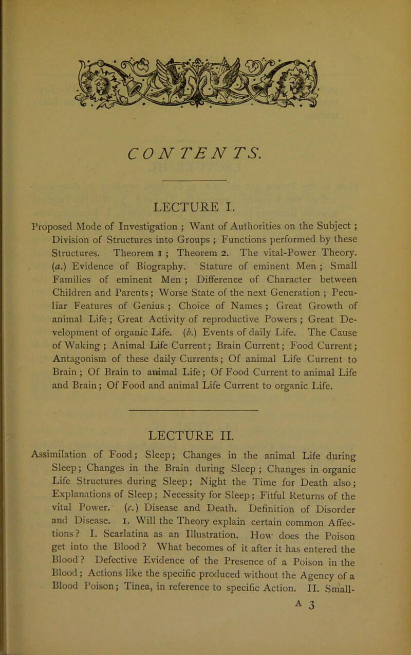 CON TEN TS. LECTURE I. Proposed Mode of Investigation ; Want of Authorities on the Subject ; Division of Structures into Groups ; Functions performed by these Structures. Theorem i ; Theorem 2. The vital-Power Theory. (a.) Evidence of Biography. Stature of eminent Men; Small Families of eminent Men ; Difference of Character between Children and Parents; Worse State of the next Generation ; Pecu- liar Features of Genius ; Choice of Names ; Great Growth of animal Life ; Great Activity of reproductive Powers ; Great De- velopment of organic Life, (b.) Events of daily Life. The Cause of Waking; Animal Life Current; Brain Current; Food Current; Antagonism of these daily Currents; Of animal Life Current to Brain ; Of Brain to animal Life; Of Food Current to animal Life and Brain; Of Food and animal Life Current to organic Life. LECTURE II. Assimilation of Food; Sleep; Changes in the animal Life during Sleep; Changes in the Brain during Sleep ; Changes in organic Life Structures during Sleep; Night the Time for Death also; Explanations of Sleep; Necessity for Sleep; Fitful Returns of the vital Power. (c.) Disease and Death. Definition of Disorder and Disease. I. Will the Theory explain certain common Affec- tions? I. Scarlatina as an Illustration. Plow does the Poison get into the Blood ? What becomes of it after it has entered the Blood ? Defective Evidence of the Presence of a Poison in the Blood; Actions like the specific produced without the Agency of a Blood Poison; Tinea, in reference to specific Action. II. Sm'all-