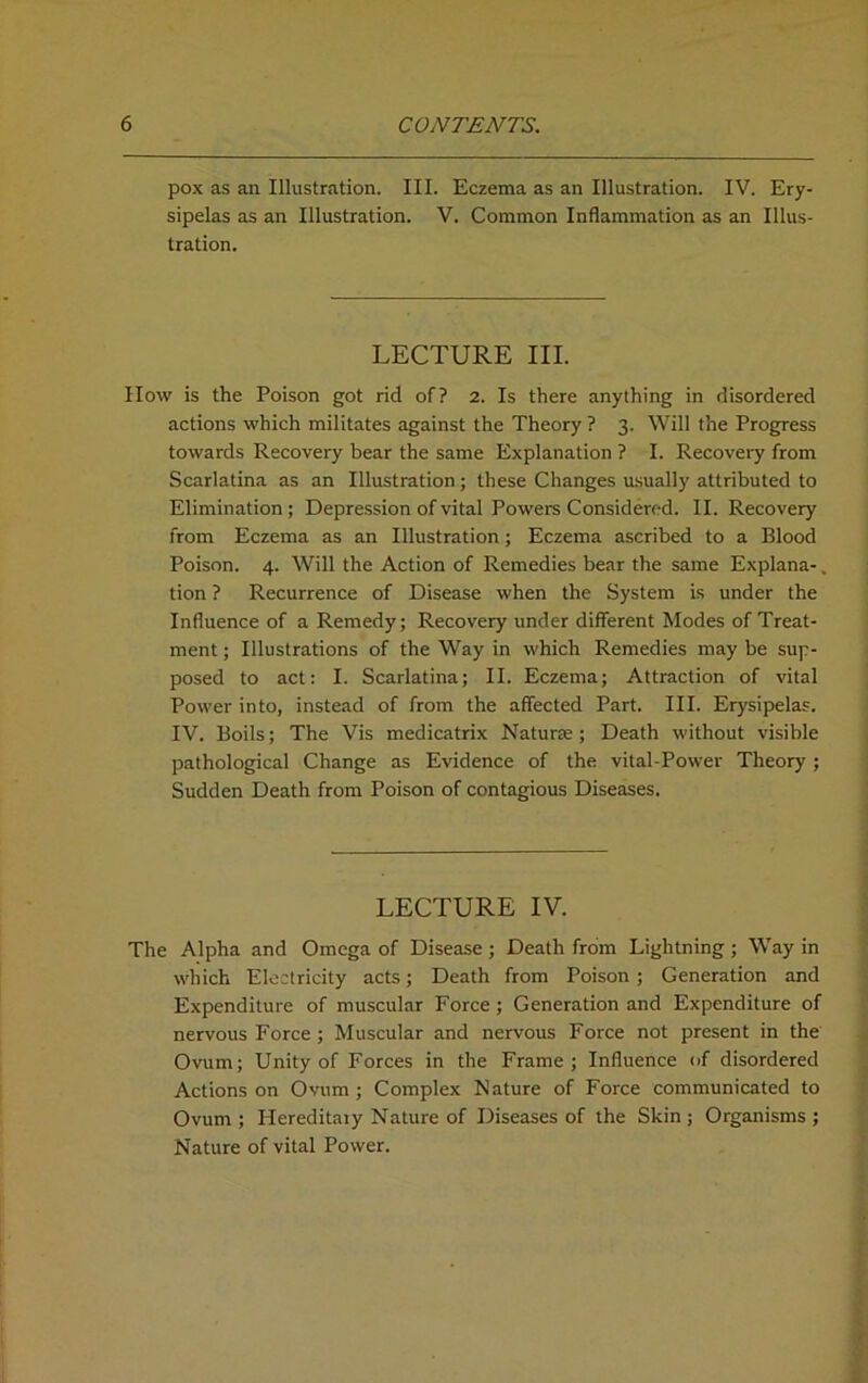 pox as an Illustration. III. Eczema as an Illustration. IV. Ery- sipelas as an Illustration. V. Common Inflammation as an Illus- tration. LECTURE III. IIow is the Poison got rid of? 2. Is there anything in disordered actions which militates against the Theory ? 3. Will the Progress towards Recovery bear the same Explanation ? I. Recovery from Scarlatina as an Illustration; these Changes usually attributed to Elimination; Depression of vital Powers Considered. II. Recovery from Eczema as an Illustration; Eczema ascribed to a Blood Poison. 4. Will the Action of Remedies bear the same Explana- tion ? Recurrence of Disease when the System is under the Influence of a Remedy; Recovery under different Modes of Treat- ment ; Illustrations of the Way in which Remedies may be sup- posed to act: I. Scarlatina; II. Eczema; Attraction of vital Power into, instead of from the affected Part. III. Erysipelas. IV. Boils; The Vis medicatrix Naturae; Death without visible pathological Change as Evidence of the vital-Power Theory ; Sudden Death from Poison of contagious Diseases. LECTURE IV. The Alpha and Omega of Disease ; Death from Lightning ; Way in which Electricity acts; Death from Poison ; Generation and Expenditure of muscular Force ; Generation and Expenditure of nervous Force ; Muscular and nervous Force not present in the Ovum; Unity of Forces in the Frame; Influence of disordered Actions on Ovum; Complex Nature of Force communicated to Ovum ; Hereditary Nature of Diseases of the Skin ; Organisms ; Nature of vital Power.