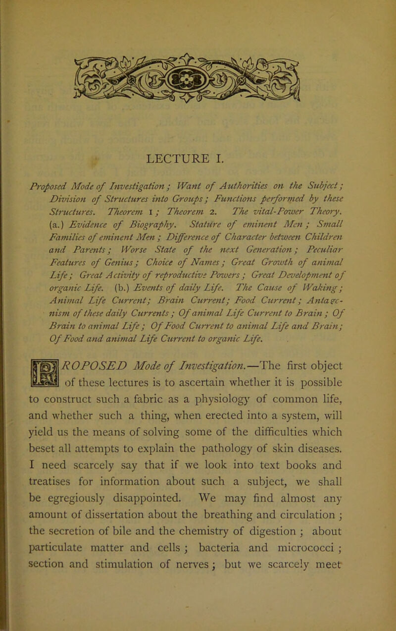 Proposed Mode of Investigation ; Want of A uthorities on the Subject; Division of Structures into Groups; Functions performed by these Structures. Theorem I; Theorem 2. The vital-Power Theory. (a.) Evidence of Biography. Stature of eminent Men ; Small Families of eminent Men ; Difference of Character between Children and Parents; Worse State of the next Generation; Peculiar Features of Genius; Choice of Names; Great Growth of animal Life ; Great Activity of reproductive Powers ; Great Developmetit of organic Life, (b.) Events of daily Life. The Cause of Waking ; Animal Life Current; Brain Current; Food Current; Antago- nism of these daily Currents ; Of animal Life Current to Brain ; Of Brain to animal Life ; Of Food Current to animal Life and Brain; Of Food and animal Life Current to organic Life. ROPOSED Mode of Investigation.—The first object of these lectures is to ascertain whether it is possible to construct such a fabric as a physiology of common life, and whether such a thing, when erected into a system, will yield us the means of solving some of the difficulties which beset all attempts to explain the pathology of skin diseases. I need scarcely say that if we look into text books and treatises for information about such a subject, we shall be egregiously disappointed. We may find almost any amount of dissertation about the breathing and circulation ; the secretion of bile and the chemistry of digestion ; about particulate matter and cells ; bacteria and micrococci ; section and stimulation of nerves; but we scarcely meet