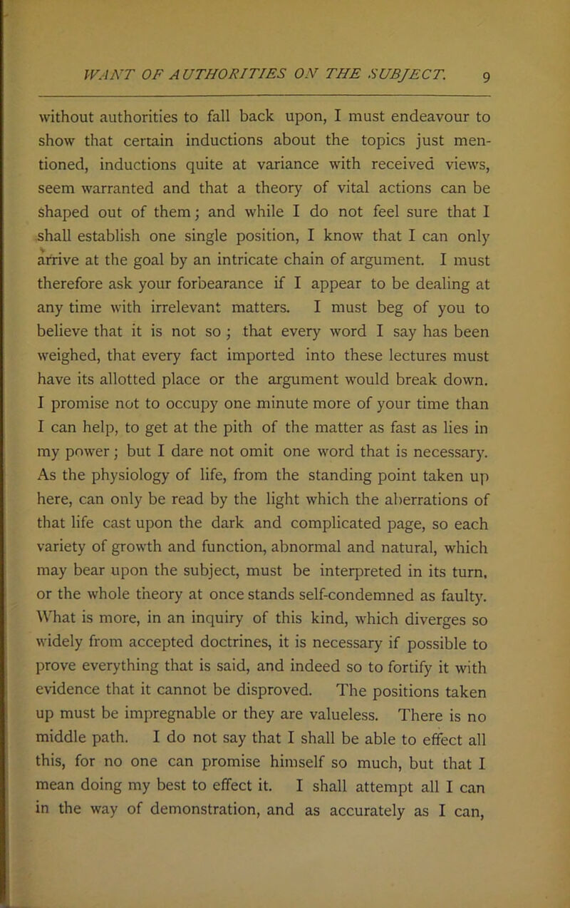 without authorities to fall back upon, I must endeavour to show that certain inductions about the topics just men- tioned, inductions quite at variance with received views, seem warranted and that a theory of vital actions can be Shaped out of them; and while I do not feel sure that I shall establish one single position, I know that I can only arrive at the goal by an intricate chain of argument. I must therefore ask your forbearance if I appear to be dealing at any time with irrelevant matters. I must beg of you to believe that it is not so ; that every word I say has been weighed, that every fact imported into these lectures must have its allotted place or the argument would break down. I promise not to occupy one minute more of your time than I can help, to get at the pith of the matter as fast as lies in my power; but I dare not omit one word that is necessary. As the physiology of life, from the standing point taken up here, can only be read by the light which the aberrations of that life cast upon the dark and complicated page, so each variety of growth and function, abnormal and natural, which may bear upon the subject, must be interpreted in its turn, or the whole theory at once stands self-condemned as faulty. What is more, in an inquiry of this kind, which diverges so widely from accepted doctrines, it is necessary if possible to prove everything that is said, and indeed so to fortify it with evidence that it cannot be disproved. The positions taken up must be impregnable or they are valueless. There is no middle path. I do not say that I shall be able to effect all this, for no one can promise himself so much, but that I mean doing my best to effect it. I shall attempt all I can in the way of demonstration, and as accurately as I can,