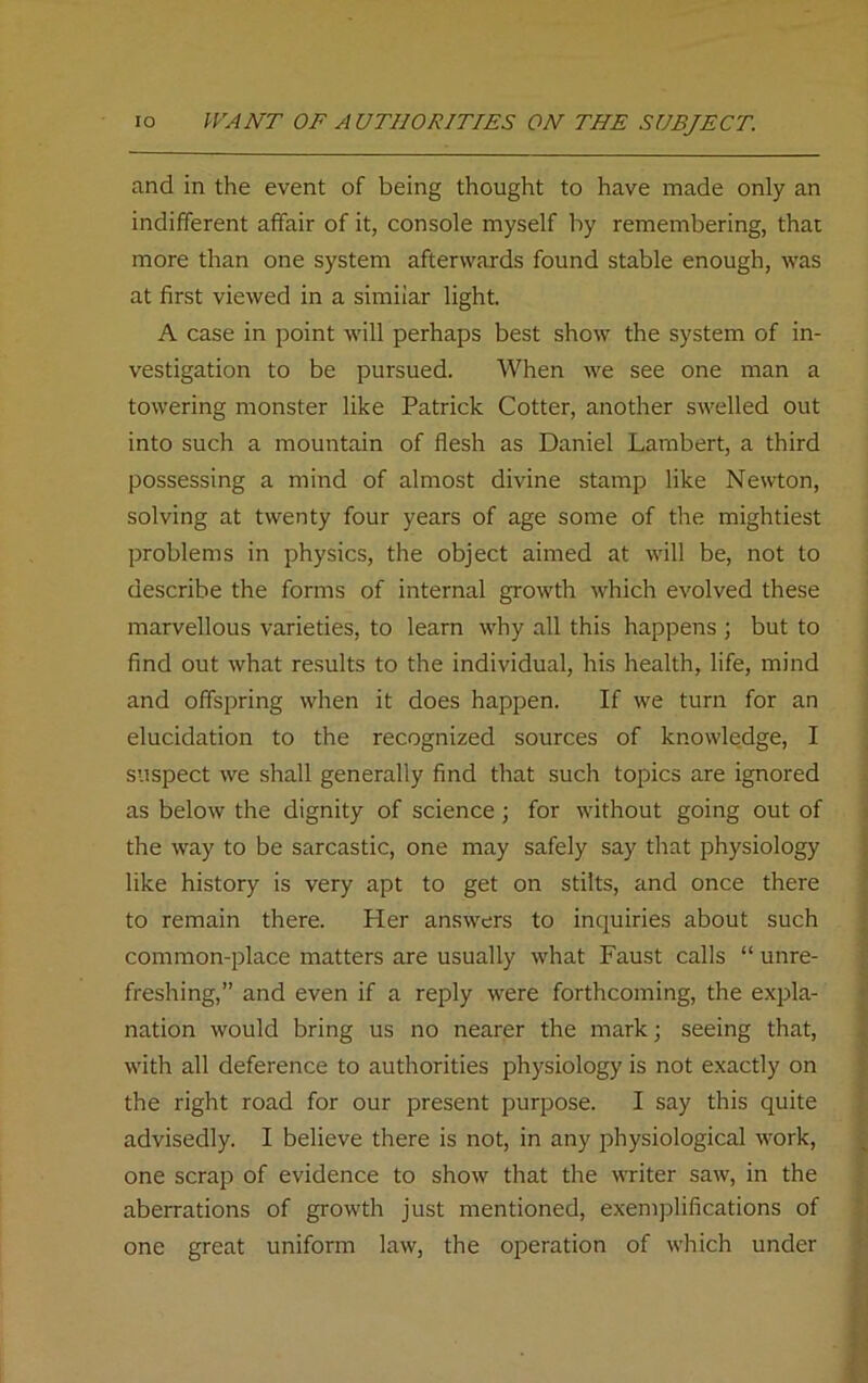 and in the event of being thought to have made only an indifferent affair of it, console myself by remembering, that more than one system afterwards found stable enough, was at first viewed in a simiiar light. A case in point will perhaps best show the system of in- vestigation to be pursued. When we see one man a towering monster like Patrick Cotter, another swelled out into such a mountain of flesh as Daniel Lambert, a third possessing a mind of almost divine stamp like Newton, solving at twenty four years of age some of the mightiest problems in physics, the object aimed at will be, not to describe the forms of internal growth which evolved these marvellous varieties, to learn why all this happens ; but to find out what results to the individual, his health, life, mind and offspring when it does happen. If we turn for an elucidation to the recognized sources of knowledge, I suspect we shall generally find that such topics are ignored as below the dignity of science; for without going out of the way to be sarcastic, one may safely say that physiology like history is very apt to get on stilts, and once there to remain there. Her answers to inquiries about such common-place matters are usually what Faust calls “ unre- freshing,” and even if a reply were forthcoming, the expla- nation would bring us no nearer the mark; seeing that, with all deference to authorities physiology is not exactly on the right road for our present purpose. I say this quite advisedly. I believe there is not, in any physiological work, one scrap of evidence to show that the writer saw, in the aberrations of growth just mentioned, exemplifications of one great uniform law, the operation of which under