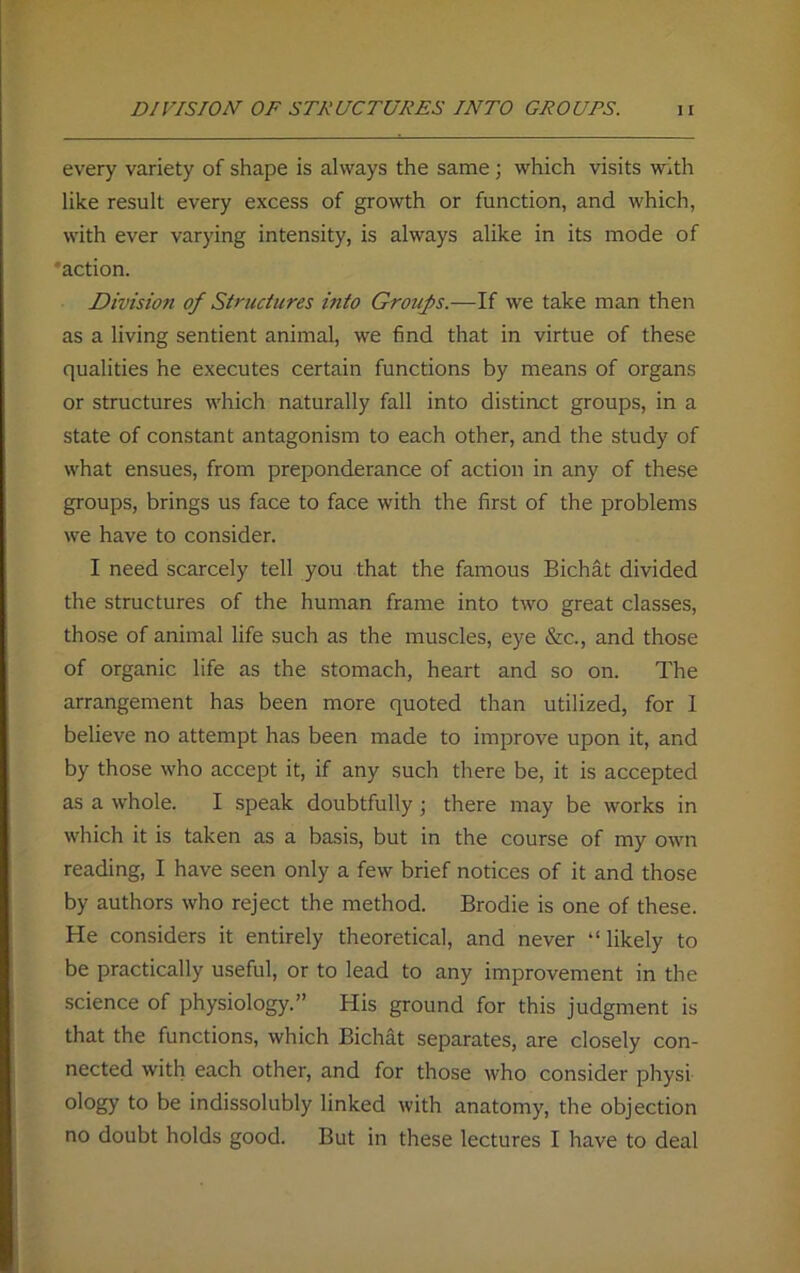 every variety of shape is always the same; which visits with like result every excess of growth or function, and which, with ever varying intensity, is always alike in its mode of ‘action. Division of Structures into Groups.—If we take man then as a living sentient animal, we find that in virtue of these qualities he executes certain functions by means of organs or structures which naturally fall into distinct groups, in a state of constant antagonism to each other, and the study of what ensues, from preponderance of action in any of these groups, brings us face to face with the first of the problems we have to consider. I need scarcely tell you that the famous Bichat divided the structures of the human frame into two great classes, those of animal life such as the muscles, eye &c., and those of organic life as the stomach, heart and so on. The arrangement has been more quoted than utilized, for I believe no attempt has been made to improve upon it, and by those who accept it, if any such there be, it is accepted as a whole. I speak doubtfully; there may be works in which it is taken as a basis, but in the course of my own reading, I have seen only a few brief notices of it and those by authors who reject the method. Brodie is one of these. He considers it entirely theoretical, and never “ likely to be practically useful, or to lead to any improvement in the science of physiology.” His ground for this judgment is that the functions, which Bichat separates, are closely con- nected with each other, and for those who consider physi- ology to be indissolubly linked with anatomy, the objection no doubt holds good. But in these lectures I have to deal