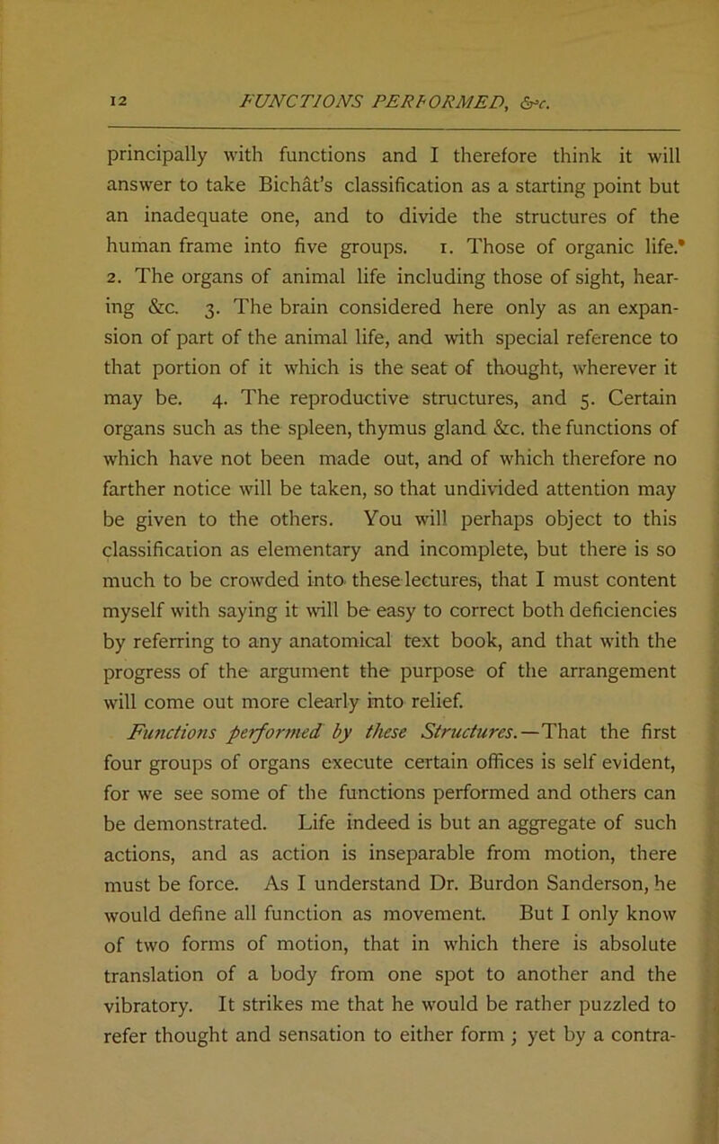 principally with functions and I therefore think it will answer to take Bichat’s classification as a starting point but an inadequate one, and to divide the structures of the human frame into five groups. i. Those of organic life.* 2. The organs of animal life including those of sight, hear- ing &c. 3. The brain considered here only as an expan- sion of part of the animal life, and with special reference to that portion of it which is the seat of thought, wherever it may be. 4. The reproductive structures, and 5. Certain organs such as the spleen, thymus gland &c. the functions of which have not been made out, and of which therefore no farther notice will be taken, so that undivided attention may be given to the others. You will perhaps object to this classification as elementary and incomplete, but there is so much to be crowded into, these lectures* that I must content myself with saying it will be easy to correct both deficiencies by referring to any anatomical text book, and that with the progress of the argument the purpose of the arrangement will come out more clearly into relief. Functions performed by these Structures.—That the first four groups of organs execute certain offices is self evident, for we see some of the functions performed and others can be demonstrated. Life indeed is but an aggregate of such actions, and as action is inseparable from motion, there must be force. As I understand Dr. Burdon Sanderson, he would define all function as movement. But I only know of two forms of motion, that in which there is absolute translation of a body from one spot to another and the vibratory. It strikes me that he would be rather puzzled to refer thought and sensation to either form ; yet by a contra-