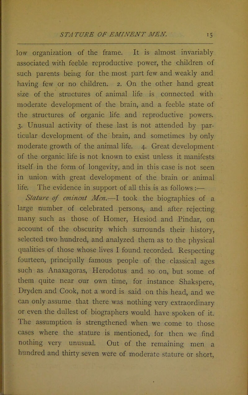 ST.-I TURE OF EMINENT MEN. >5 low organization of the frame. It is almost invariably associated with feeble reproductive power, the children of such parents being for the most part few and weakly and having few or no children. 2. On the other hand great size of the structures of animal life is connected with moderate development of the brain, and a feeble state of the structures of organic life and reproductive powers. 3. Unusual activity of these last is not attended by par- ticular development of the brain, and sometimes by only moderate growth of the animal life. 4. Great development of the organic life is not known to exist unless it manifests itself in the form of longevity, and in this case is not seen in union with great development of the brain or animal life. The evidence in support of all this is as follows :— Stature of eminent Men.—I took the biographies of a large number of celebrated persons, and after rejecting many such as those of Homer, Hesiod and Pindar, on account of the obscurity which surrounds their history, selected two hundred, and analyzed them as to the physical qualities of those whose lives I found recorded. Respecting fourteen, principally famous people of the classical ages such as Anaxagoras, Herodotus and so on, but some of them quite near our own time, for instance Shakspere, Dryden and Cook, not a word is said on this head, and we can only assume that there was nothing very extraordinary or even the dullest of biographers would have spoken of it. The assumption is strengthened when we come to those cases where the stature is mentioned, for then we find nothing very unusual. Out of the remaining men a hundred and thirty seven were of moderate stature or short,