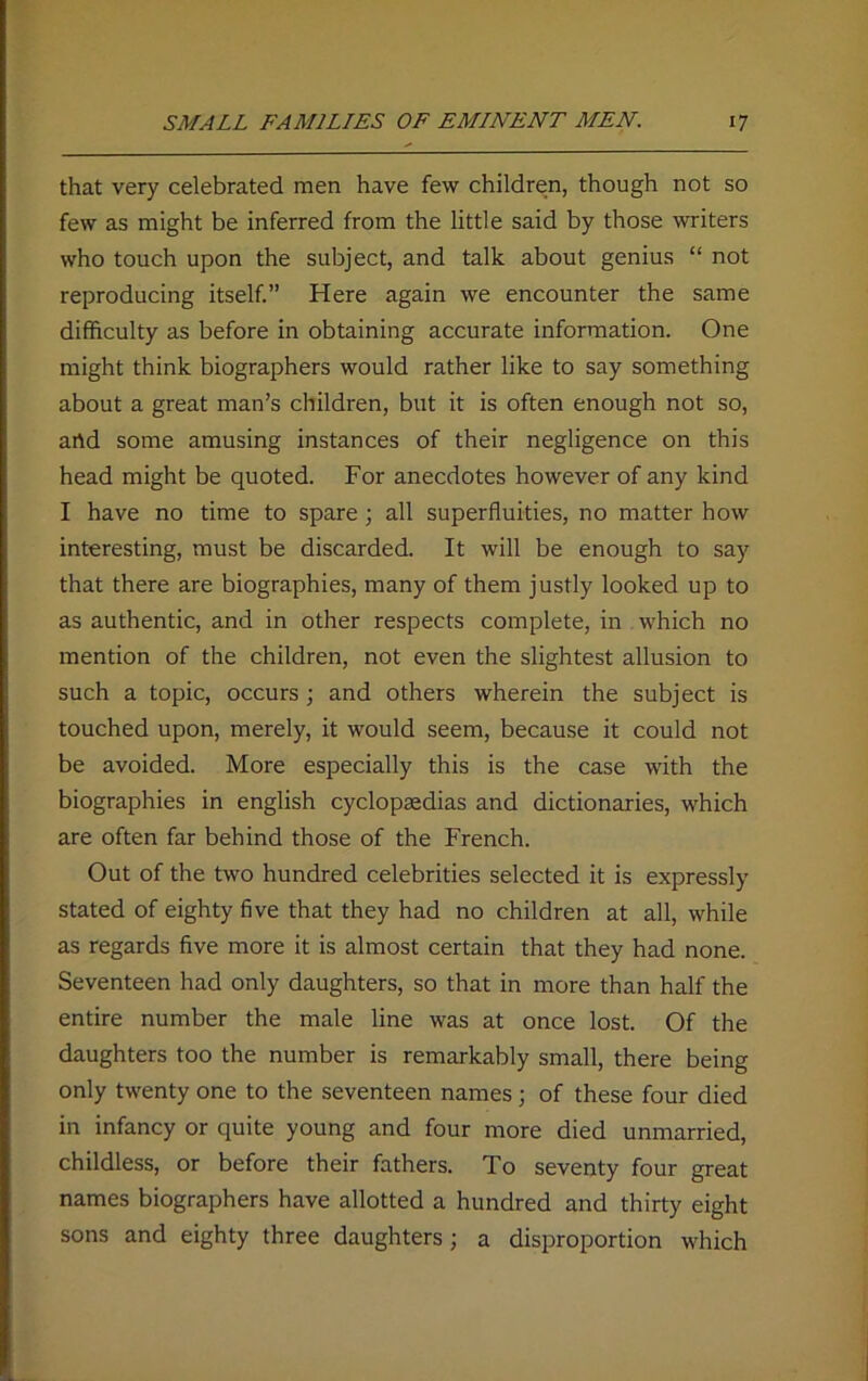 that very celebrated men have few children, though not so few as might be inferred from the little said by those writers who touch upon the subject, and talk about genius “ not reproducing itself.” Here again we encounter the same difficulty as before in obtaining accurate information. One might think biographers would rather like to say something about a great man’s children, but it is often enough not so, artd some amusing instances of their negligence on this head might be quoted. For anecdotes however of any kind I have no time to spare; all superfluities, no matter how interesting, must be discarded. It will be enough to say that there are biographies, many of them justly looked up to as authentic, and in other respects complete, in which no mention of the children, not even the slightest allusion to such a topic, occurs; and others wherein the subject is touched upon, merely, it would seem, because it could not be avoided. More especially this is the case with the biographies in english cyclopaedias and dictionaries, which are often far behind those of the French. Out of the two hundred celebrities selected it is expressly stated of eighty five that they had no children at all, while as regards five more it is almost certain that they had none. Seventeen had only daughters, so that in more than half the entire number the male line was at once lost. Of the daughters too the number is remarkably small, there being only twenty one to the seventeen names; of these four died in infancy or quite young and four more died unmarried, childless, or before their fathers. To seventy four great names biographers have allotted a hundred and thirty eight sons and eighty three daughters; a disproportion which