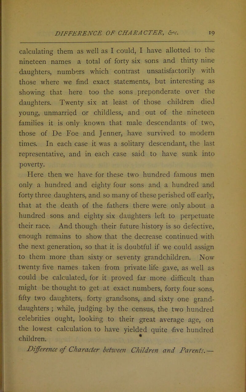 calculating them as well as I could, I have allotted to the nineteen names a total of forty six sons and thirty nine daughters, numbers which contrast unsatisfactorily with those where we find exact statements, but interesting as showing that here too the sons preponderate over the daughters. Twenty six at least of those children died young, unmarried or childless, and out of the nineteen families it is only known that male descendants of two, those of De Foe and Jenner, have survived to modern times. In each case it was a solitary descendant, the last representative, and in each case said to have sunk into poverty. Here then we have for these two hundred famous men only a hundred and eighty four sons and a hundred and fort)7 three daughters, and so many of these perished off early, that at the death of the fathers there were only about a hundred sons and eighty six daughters left to perpetuate their race. And though their future history is so defective, enough remains to show that the decrease continued with the next generation, so that it is doubtful if we could assign to them more than sixty or seventy grandchildren. Now twenty five names taken from private life gave, as well as could be calculated, for it proved far more difficult than might be thought to get at exact numbers, forty four sons, fifty two daughters, forty grandsons, and sixty one grand- daughters ; while, judging by the census, the two hundred celebrities ought, looking to their great average age, on the lowest calculation to have yielded quite -five hundred children. Difference of Character between Children and Parents.—