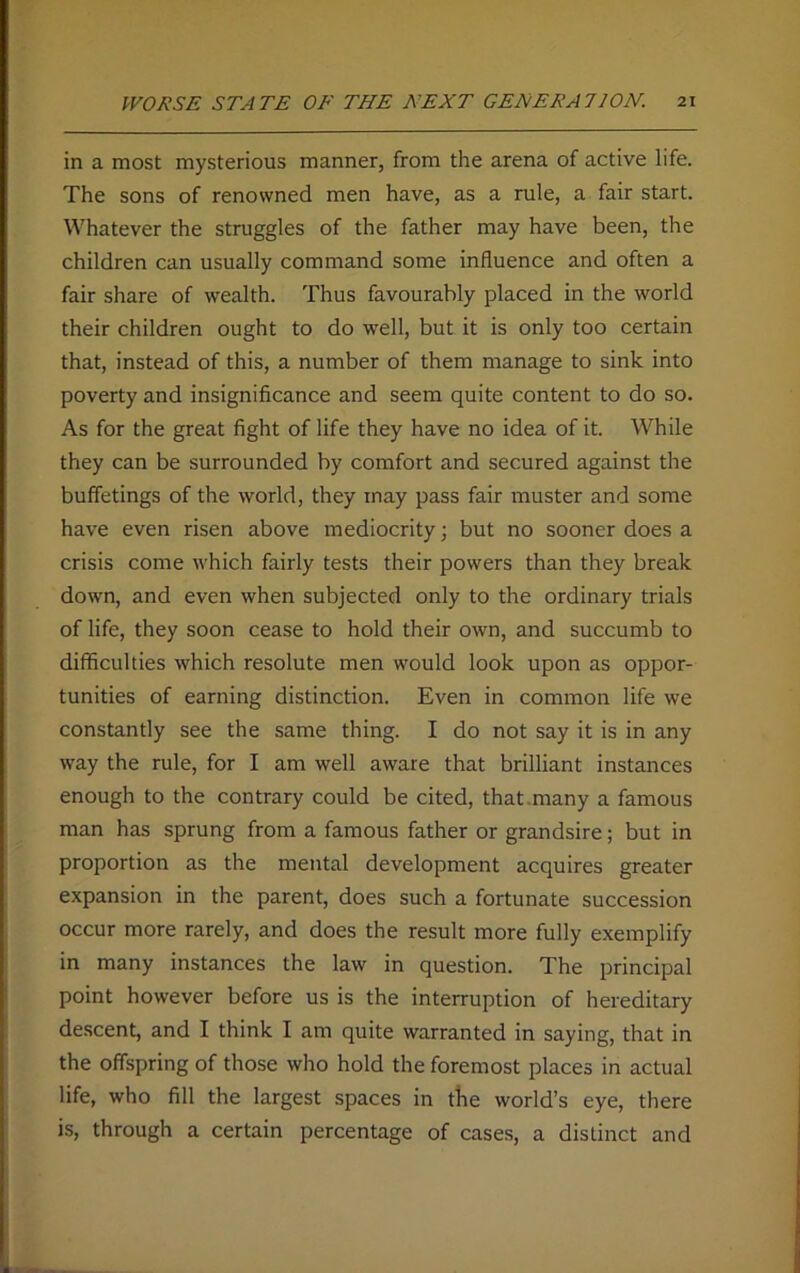 in a most mysterious manner, from the arena of active life. The sons of renowned men have, as a rule, a fair start. Whatever the struggles of the father may have been, the children can usually command some influence and often a fair share of wealth. Thus favourably placed in the world their children ought to do well, but it is only too certain that, instead of this, a number of them manage to sink into poverty and insignificance and seem quite content to do so. As for the great fight of life they have no idea of it. While they can be surrounded by comfort and secured against the buffetings of the world, they may pass fair muster and some have even risen above mediocrity; but no sooner does a crisis come which fairly tests their powers than they break down, and even when subjected only to the ordinary trials of life, they soon cease to hold their own, and succumb to difficulties which resolute men would look upon as oppor- tunities of earning distinction. Even in common life we constantly see the same thing. I do not say it is in any way the rule, for I am well aware that brilliant instances enough to the contrary could be cited, that many a famous man has sprung from a famous father or grandsire; but in proportion as the mental development acquires greater expansion in the parent, does such a fortunate succession occur more rarely, and does the result more fully exemplify in many instances the law in question. The principal point however before us is the interruption of hereditary descent, and I think I am quite warranted in saying, that in the offspring of those who hold the foremost places in actual life, who fill the largest spaces in the world’s eye, there is, through a certain percentage of cases, a distinct and