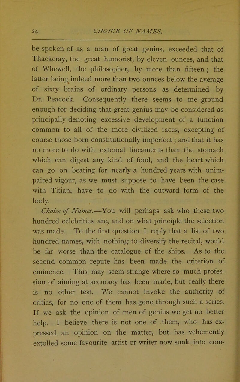 be spoken of as a man of great genius, exceeded that of Thackeray, the great humorist, by eleven ounces, and that of Whewell, the philosopher, by more than fifteen ; the latter being^ indeed more than two ounces below the average of sixty brains of ordinary persons as determined by Dr. Peacock. Consequently there seems to me ground enough for deciding that great genius may be considered as principally denoting excessive development of a function common to all of the more civilized races, excepting of course those born constitutionally imperfect; and that it has no more to do with external lineaments than the stomach which can digest any kind of food, and the heart which can go on beating for nearly a hundred years with unim- paired vigour, as we must suppose to have been the case with Titian, have to do with the outward form of the body. Choice of Names.—You will perhaps ask who these two hundred celebrities are, and on what principle the selection was made. To the first question I reply that a list of two hundred names, with nothing to diversify the recital, would be far worse than the catalogue of the ships. As to the second common repute has been made the criterion of eminence. This may seem strange where so much profes- sion of aiming at accuracy has been made, but really there is no other test. We cannot invoke the authority of critics, for no one of them has gone through such a series. If we ask the opinion of men of genius we get no better help. I believe there is not one of them, who has ex- pressed an opinion on the matter, but has vehemently extolled some favourite artist or writer now sunk into com-