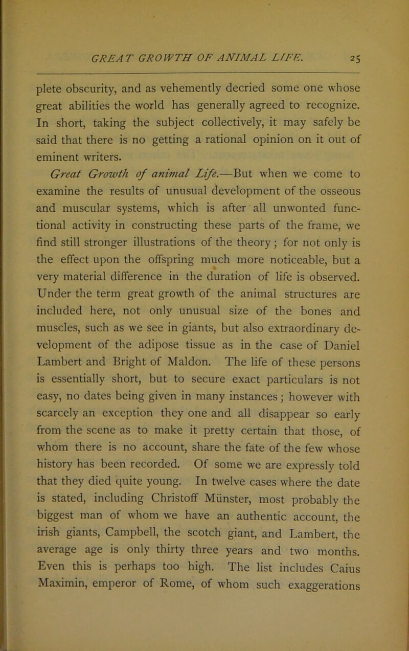 plete obscurity, and as vehemently decried some one whose great abilities the world has generally agreed to recognize. In short, taking the subject collectively, it may safely be said that there is no getting a rational opinion on it out of eminent writers. Great Growth of animal Life.—But when we come to examine the results of unusual development of the osseous and muscular systems, which is after all unwonted func- tional activity in constructing these parts of the frame, we find still stronger illustrations of the theory; for not only is the effect upon the offspring much more noticeable, but a very material difference in the duration of life is observed. Under the term great growth of the animal structures are included here, not only unusual size of the bones and muscles, such as we see in giants, but also extraordinary de- velopment of the adipose tissue as in the case of Daniel Lambert and Bright of Maldon. The life of these persons is essentially short, but to secure exact particulars is not easy, no dates being given in many instances; however with scarcely an exception they one and all disappear so early from the scene as to make it pretty certain that those, of whom there is no account, share the fate of the few whose history has been recorded. Of some we are expressly told that they died quite young. In twelve cases where the date is stated, including Christoff Munster, most probably the biggest man of whom we have an authentic account, the irish giants, Campbell, the scotch giant, and Lambert, the average age is only thirty three years and two months. Even this is perhaps too high. The list includes Caius Maximin, emperor of Rome, of whom such exaggerations