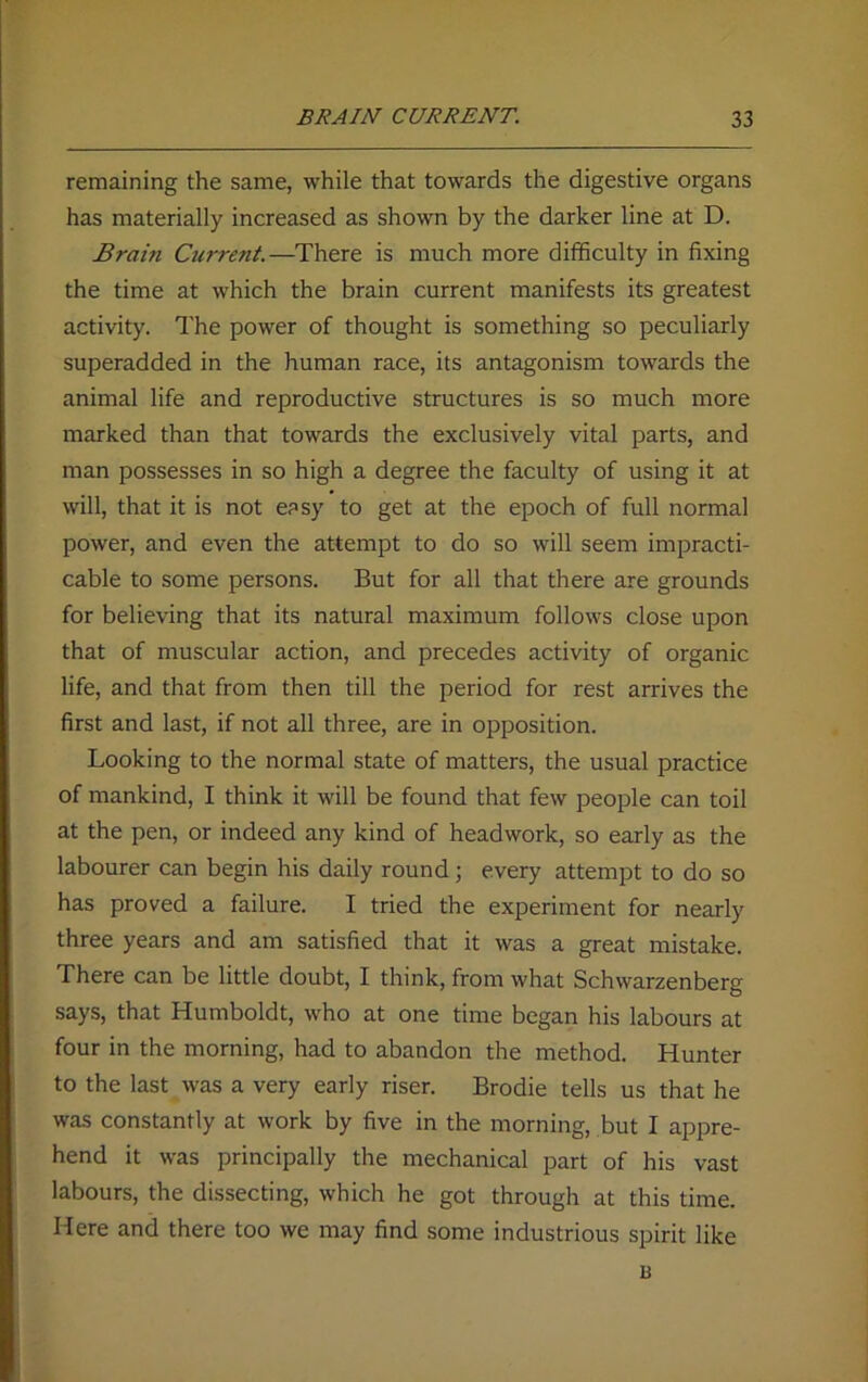 remaining the same, while that towards the digestive organs has materially increased as shown by the darker line at D. Brain Current.—There is much more difficulty in fixing the time at which the brain current manifests its greatest activity. The power of thought is something so peculiarly superadded in the human race, its antagonism towards the animal life and reproductive structures is so much more marked than that towards the exclusively vital parts, and man possesses in so high a degree the faculty of using it at will, that it is not easy to get at the epoch of full normal power, and even the attempt to do so will seem impracti- cable to some persons. But for all that there are grounds for believing that its natural maximum follows close upon that of muscular action, and precedes activity of organic life, and that from then till the period for rest arrives the first and last, if not all three, are in opposition. Looking to the normal state of matters, the usual practice of mankind, I think it will be found that few people can toil at the pen, or indeed any kind of headwork, so early as the labourer can begin his daily round; every attempt to do so has proved a failure. I tried the experiment for nearly three years and am satisfied that it was a great mistake. There can be little doubt, I think, from what Schwarzenberg says, that Humboldt, who at one time began his labours at four in the morning, had to abandon the method. Hunter to the last was a very early riser. Brodie tells us that he was constantly at work by five in the morning, but I appre- hend it was principally the mechanical part of his vast labours, the dissecting, which he got through at this time. Here and there too we may find some industrious spirit like B