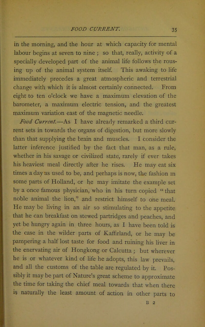 FOOD CURRENT. in the morning, and the hour at which capacity for mental labour begins at seven to nine ; so that, really, activity of a specially developed part of the animal life follows the rous- ing up of the animal system itself. This awaking to life immediately precedes a great atmospheric and terrestrial change with which it is almost certainly connected. From eight to ten o’clock we have a maximum elevation of the barometer, a maximum electric tension, and the greatest maximum variation east of the magnetic needle. Food Current.—As I have already remarked a third cur- rent sets in towards the organs of digestion, but more slowly than that supplying the brain and muscles. I consider the latter inference justified by the fact that man, as a rule, whether in his savage or civilized state, rarely if ever takes his heaviest meal directly after he rises. He may eat six times a day as used to be, and perhaps is now, the fashion in some parts of Holland, or he may imitate the example set by a once famous physician, who in his turn copied “ that noble animal the lion,” and restrict himself to one meal. He may be living in an air so stimulating to the appetite that he can breakfast on stewed partridges and peaches, and yet be hungry again in three hours, as I have been told is the case in the wilder parts of Kaffirland, or he may be pampering a half lost taste for food and ruining his liver in the enervating air of Hongkong or Calcutta; but wherever he is or whatever kind of life he adopts, this law prevails, and all the customs of the table are regulated by it. Pos- sibly it may be part of Nature’s great scheme to approximate the time for taking the chief meal towards that when there is naturally the least amount of action in other parts to