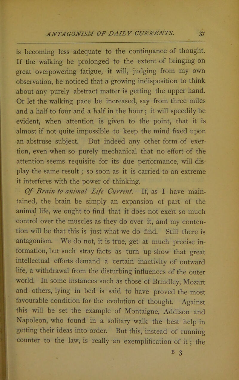 is becoming less adequate to the continuance of thought. If the walking be prolonged to the extent of bringing on great overpowering fatigue, it will, judging from my own observation, be noticed that a growing indisposition to think about any purely abstract matter is getting the upper hand. Or let the walking pace be increased, say from three miles and a half to four and a half in the hour; it will speedily be evident, when attention is given to the point, that it is almost if not quite impossible to keep the mind fixed upon an abstruse subject. But indeed any other form of exer- tion, even when so purely mechanical that no effort of the attention seems requisite for its due performance, mil dis- play the same result; so soon as it is carried to an extreme it interferes with the power of thinking. Of Brain to animal Life Current.—If, as I have main- tained, the brain be simply an expansion of part of the animal life, we ought to find that it does not exert so much control over the muscles as they do over it, and my conten- tion will be that this is just what we do find. Still there is antagonism. We do not, it is true, get at much precise in- formation, but such stray facts as turn up show that great intellectual efforts demand a certain inactivity of outward life, a withdrawal from the disturbing influences of the outer world. In some instances such as those of Brindley, Mozart and others, lying in bed is said to have proved the most favourable condition for the evolution of thought. Against this will be set the example of Montaigne, Addison and Napoleon, who found in a solitary walk the best help in getting their ideas into order. But this, instead of running counter to the law, is really an exemplification of it; the