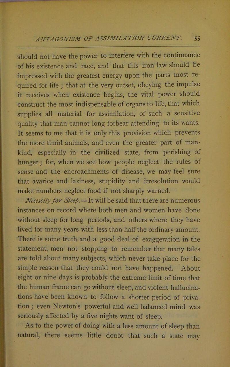 should not have the power to interfere with the continuance of his existence and race, and that this iron law should be impressed with the greatest energy upon the parts most re- quired for life ; that at the very outset, obeying the impulse it receives when existence begins, the vital power should construct the most indispensable of organs to life, that which supplies all material for assimilation, of such a sensitive quality that man cannot long forbear attending to its wants. It seems to me that it is only this provision which prevents the more timid animals, and even the greater part of man- kind, especially in the civilized state, from perishing of hunger; for, when we see how people neglect the rules of sense and the encroachments of disease, we may feel sure that avarice and laziness, stupidity and irresolution would make numbers neglect food if not sharply warned. Necessity for Sleep.—It will be said that there are numerous instances on record where both men and women have done without sleep for long periods, and others where they have lived for many years with less than half the ordinary amount. There is some truth and a good deal of exaggeration in the statement, men not stopping to remember that many tales are told about many subjects, which never take place for the simple reason that they could not have happened. About eight or nine days is probably the extreme limit of time that the human frame can go without sleep, and violent hallucina- tions have been known to follow a shorter period of priva- tion ; even Newton’s powerful and well balanced mind was seriously affected by a five nights want of sleep. As to the power of doing with a less amount of sleep than natural, there seems little doubt that such a state may