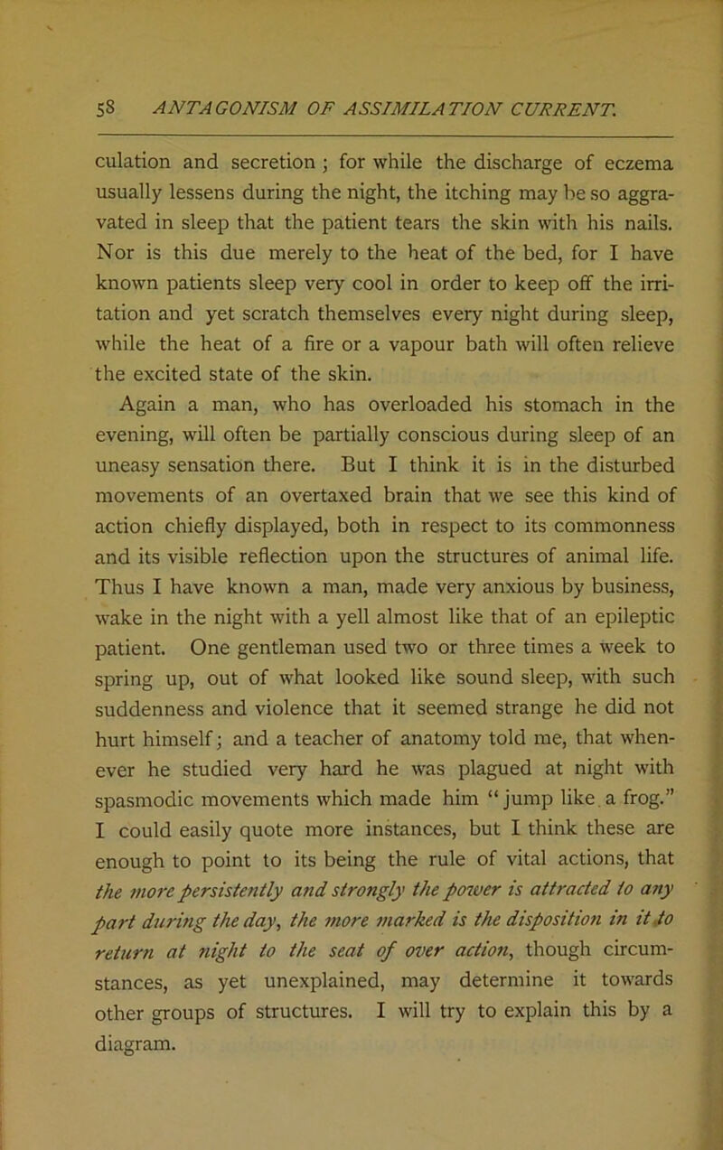 culation and secretion ; for while the discharge of eczema usually lessens during the night, the itching may be so aggra- vated in sleep that the patient tears the skin with his nails. Nor is this due merely to the heat of the bed, for I have known patients sleep very' cool in order to keep off the irri- tation and yet scratch themselves every night during sleep, while the heat of a fire or a vapour bath will often relieve the excited state of the skin. Again a man, who has overloaded his stomach in the evening, will often be partially conscious during sleep of an uneasy sensation there. But I think it is in the disturbed movements of an overtaxed brain that we see this kind of action chiefly displayed, both in respect to its commonness and its visible reflection upon the structures of animal life. Thus I have known a man, made very anxious by business, wake in the night with a yell almost like that of an epileptic patient. One gentleman used two or three times a week to spring up, out of what looked like sound sleep, with such suddenness and violence that it seemed strange he did not hurt himself; and a teacher of anatomy told me, that when- ever he studied very hard he was plagued at night with spasmodic movements which made him “jump like a frog.” I could easily quote more instances, but I think these are enough to point to its being the rule of vital actions, that the more persistently and strongly the power is attracted to any part during the day, the more marked is the disposition in it to return at night to the seat of over action, though circum- stances, as yet unexplained, may determine it towards other groups of structures. I will try to explain this by a diagram.