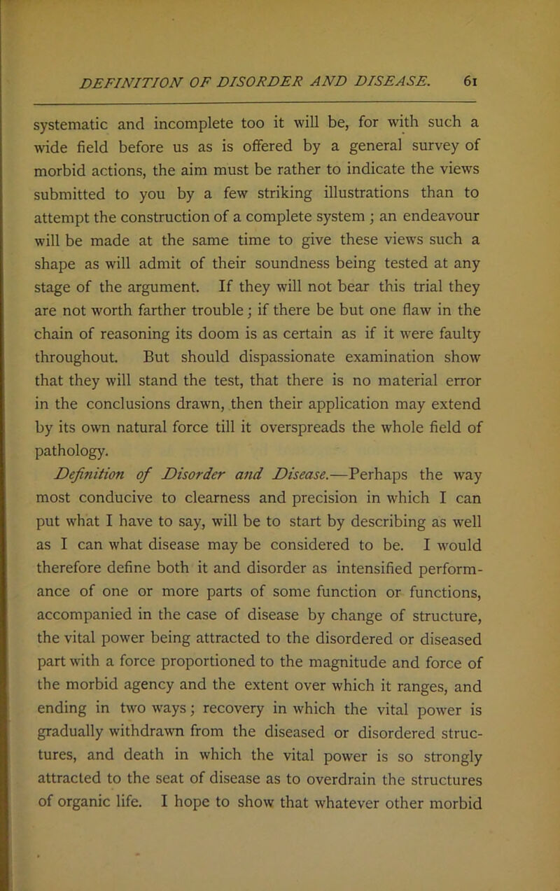 systematic and incomplete too it will be, for with such a wide field before us as is offered by a general survey of morbid actions, the aim must be rather to indicate the views submitted to you by a few striking illustrations than to attempt the construction of a complete system ; an endeavour will be made at the same time to give these views such a shape as will admit of their soundness being tested at any stage of the argument. If they will not bear this trial they are not worth farther trouble; if there be but one flaw in the chain of reasoning its doom is as certain as if it were faulty throughout. But should dispassionate examination show that they will stand the test, that there is no material error in the conclusions drawn, then their application may extend by its own natural force till it overspreads the whole field of pathology. Definition of Disorder and Disease.—Perhaps the way most conducive to clearness and precision in which I can put what I have to say, will be to start by describing as well as I can what disease may be considered to be. I would therefore define both it and disorder as intensified perform- ance of one or more parts of some function or functions, accompanied in the case of disease by change of structure, the vital power being attracted to the disordered or diseased part with a force proportioned to the magnitude and force of the morbid agency and the extent over which it ranges, and ending in two ways; recovery in which the vital power is gradually withdrawn from the diseased or disordered struc- tures, and death in which the vital power is so strongly attracted to the seat of disease as to overdrain the structures of organic life. I hope to show that whatever other morbid