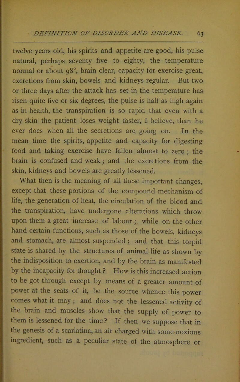 twelve years old, his spirits and appetite are good, his pulse natural, perhaps seventy five to eighty, the temperature normal or about 98°, brain clear, capacity for exercise great, excretions from skin, bowels and kidneys regular. But two or three days after the attack has set in the temperature has risen quite five or six degrees, the pulse is half as high again as in health, the transpiration is so rapid that even with a dry skin the patient loses weight faster, I believe, than he ever does when all the secretions are going on. In the mean time the spirits, appetite and capacity for digesting food and taking exercise have fallen almost to zero ; the brain is confused and weak; and the excretions from the skin, kidneys and bowels are greatly lessened. What then is the meaning of all these important changes, except that these portions of the compound mechanism of life, the generation of heat, the circulation of the blood and the transpiration, have undergone alterations which throw upon them a great increase of labour while on the other hand certain functions, such as those of the bowels, kidneys and stomach, are almost suspended; and that this torpid state is shared by the structures of animal life as shown by the indisposition to exertion, and by the brain as manifested by the incapacity for thought ? How is this increased action to be got through except by means of a greater amount of power at the seats of it, be the source whence this power comes what it may ; and does not the lessened activity of the brain and muscles show that the supply of power to them is lessened for the time ? If then we suppose that in the genesis of a scarlatina, an air charged with some noxious ingredient, such as a peculiar state of the atmosphere or