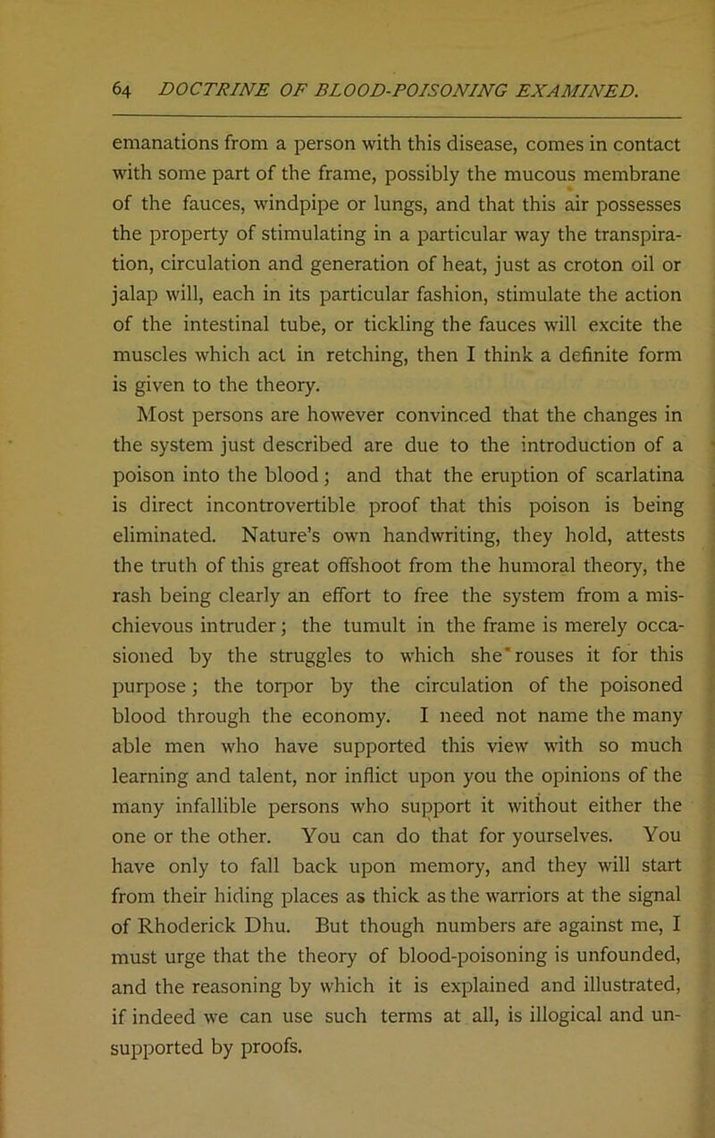 emanations from a person with this disease, comes in contact with some part of the frame, possibly the mucous membrane of the fauces, windpipe or lungs, and that this air possesses the property of stimulating in a particular way the transpira- tion, circulation and generation of heat, just as croton oil or jalap will, each in its particular fashion, stimulate the action of the intestinal tube, or tickling the fauces will excite the muscles which act in retching, then I think a definite form is given to the theory. Most persons are however convinced that the changes in the system just described are due to the introduction of a poison into the blood; and that the eruption of scarlatina is direct incontrovertible proof that this poison is being eliminated. Nature’s own handwriting, they hold, attests the truth of this great offshoot from the humoral theory, the rash being clearly an effort to free the system from a mis- chievous intruder; the tumult in the frame is merely occa- sioned by the struggles to which she'rouses it for this purpose; the torpor by the circulation of the poisoned blood through the economy. I need not name the many able men who have supported this view with so much learning and talent, nor inflict upon you the opinions of the many infallible persons who support it without either the one or the other. You can do that for yourselves. You have only to fall back upon memory, and they will start from their hiding places as thick as the warriors at the signal of Rhoderick Dhu. But though numbers are against me, I must urge that the theory of blood-poisoning is unfounded, and the reasoning by which it is explained and illustrated, if indeed we can use such terms at all, is illogical and un- supported by proofs.