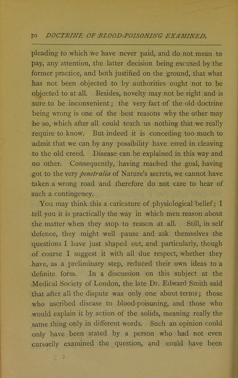 pleading to which we have never paid, and do not mean to pay, any attention, the latter decision being excused by the former practice, and both justified on the ground, that what has not been objected to by authorities ought not to be objected to at all. Besides, novelty may not be right and is sure to be inconvenient; the very fact of the old doctrine being wrong is one of the best reasons why the other may be so, which after all could teach us nothing that we really require to know. But indeed it is conceding too much to admit that we can by any possibility have erred in cleaving to the old creed. Disease can be explained in this way and no other. Consequently, having reached the goal, having got to the very penetralia of Nature’s secrets, we cannot have taken a wrong road and therefore do not care to hear of such a contingency. You may think this a caricature of physiological belief; I tell you it is practically the way in which men reason about the matter when they stop to reason at all. Still, in self defence, they might well pause and ask themselves the questions I have just shaped out, and particularly, though of course I suggest it with all due respect, whether they have, as a preliminary step, reduced their own ideas to a definite form. In a discussion on this subject at the Medical Society of London, the late Dr. Edward Smith said that after all the dispute was only one about terms; those who ascribed disease to blood-poisoning, and those who would explain it by action of the solids, meaning really the same thing only in different words. Such an opinion could only have been stated by a person who had not even cursorily examined the question, and could have been