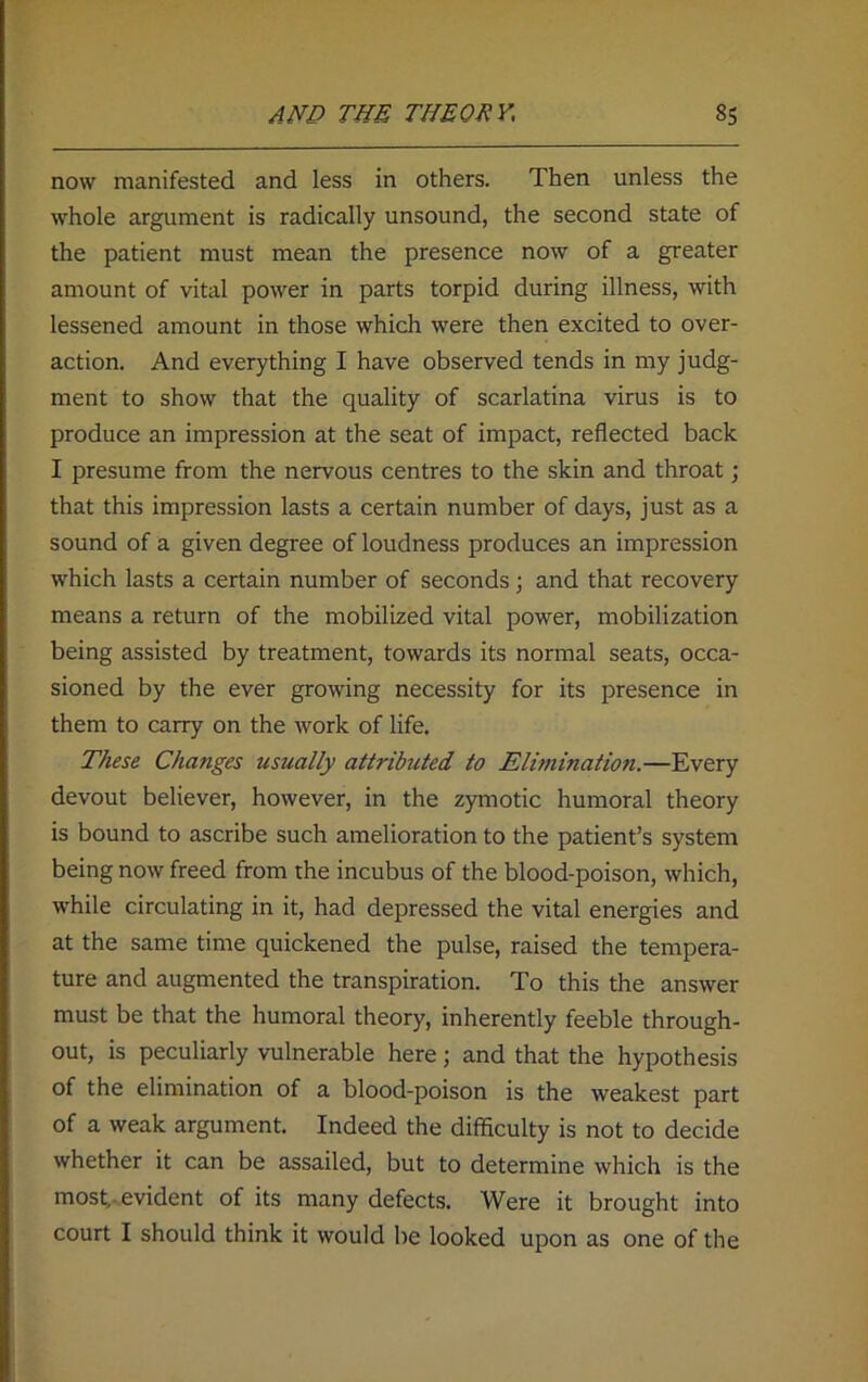 now manifested and less in others. Then unless the whole argument is radically unsound, the second state of the patient must mean the presence now of a greater amount of vital power in parts torpid during illness, with lessened amount in those which were then excited to over- action. And everything I have observed tends in my judg- ment to show that the quality of scarlatina virus is to produce an impression at the seat of impact, reflected back I presume from the nervous centres to the skin and throat; that this impression lasts a certain number of days, just as a sound of a given degree of loudness produces an impression which lasts a certain number of seconds; and that recovery means a return of the mobilized vital power, mobilization being assisted by treatment, towards its normal seats, occa- sioned by the ever growing necessity for its presence in them to carry on the work of life. These Changes usually attributed to Elimination.—Every devout believer, however, in the zymotic humoral theory is bound to ascribe such amelioration to the patient’s system being now freed from the incubus of the blood-poison, which, while circulating in it, had depressed the vital energies and at the same time quickened the pulse, raised the tempera- ture and augmented the transpiration. To this the answer must be that the humoral theory, inherently feeble through- out, is peculiarly vulnerable here; and that the hypothesis of the elimination of a blood-poison is the weakest part of a weak argument. Indeed the difficulty is not to decide whether it can be assailed, but to determine which is the most, evident of its many defects. Were it brought into court I should think it would be looked upon as one of the