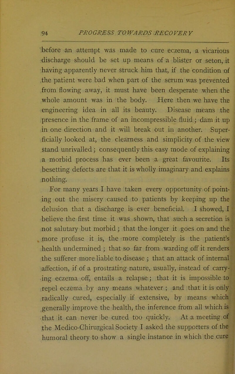 before an attempt was made to cure eczema, a vicarious discharge should be set up means of a blister or seton, it having apparently never struck him that, if the condition of the patient were bad when part of the serum was prevented from flowing away, it must have been desperate when the whole amount was in the body. Here then we have the engineering idea in all its beauty. Disease means the presence in the frame of an incompressible fluid; dam it up in one direction and it will break out in another. Super- ficially looked at, the clearness and simplicity of the view stand unrivalled; consequently this easy mode of explaining a morbid process has ever been a great favourite. Its besetting defects are that it is wholly imaginary and explains nothing. For many years I have taken every opportunity of point- ing out the misery caused to patients by keeping up the delusion that a discharge is ever beneficial. I showed, I believe the first time it was shown, that such a secretion is not salutary but morbid ; that the longer it goes on and the more profuse it is, the more completely is the patient’s health undermined ; that so far from warding off it renders the sufferer more liable to disease ; that an attack of internal affection, if of a prostrating nature, usually, instead of carry- ing eczema off, entails a relapse; that it is impossible to repel eczema by any means whatever ; and that it is only radically cured, especially if extensive, by means which generally improve the health, the inference from all which is that it can never be cured too quickly. At a meeting of the Medico-Chirurgical Society I asked the supporters of the humoral theory to show a single instance in which the cure