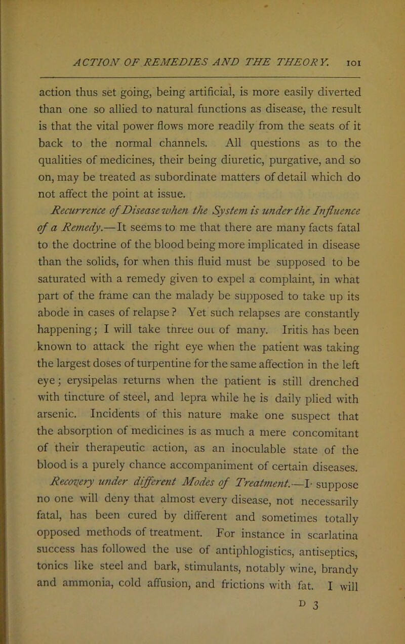 action thus set going, being artificial, is more easily diverted than one so allied to natural functions as disease, the result is that the vital power flows more readily from the seats of it back to the normal channels. All questions as to the qualities of medicines, their being diuretic, purgative, and so on, may be treated as subordinate matters of detail which do not affect the point at issue. Recurrence of Disease token the System is under the Influence of a Remedy.—It seems to me that there are many facts fatal to the doctrine of the blood being more implicated in disease than the solids, for when this fluid must be supposed to be saturated with a remedy given to expel a complaint, in what part of the frame can the malady be supposed to take up its abode in cases of relapse ? Yet such relapses are constantly happening; I will take three oul of many. Iritis has been known to attack the right eye when the patient was taking the largest doses of turpentine for the same affection in the left eye; erysipelas returns when the patient is still drenched with tincture of steel, and lepra while he is daily plied with arsenic. Incidents of this nature make one suspect that the absorption of medicines is as much a mere concomitant of their therapeutic action, as an inoculable state of the blood is a purely chance accompaniment of certain diseases. Recovery tender different Modes of Treatment.—I- suppose no one will deny that almost every disease, not necessarily fatal, has been cured by different and sometimes totally opposed methods of treatment. For instance in scarlatina success has followed the use of antiphlogistics, antiseptics, tonics like steel and bark, stimulants, notably wine, brandy and ammonia, cold affusion, and frictions with fat. I will