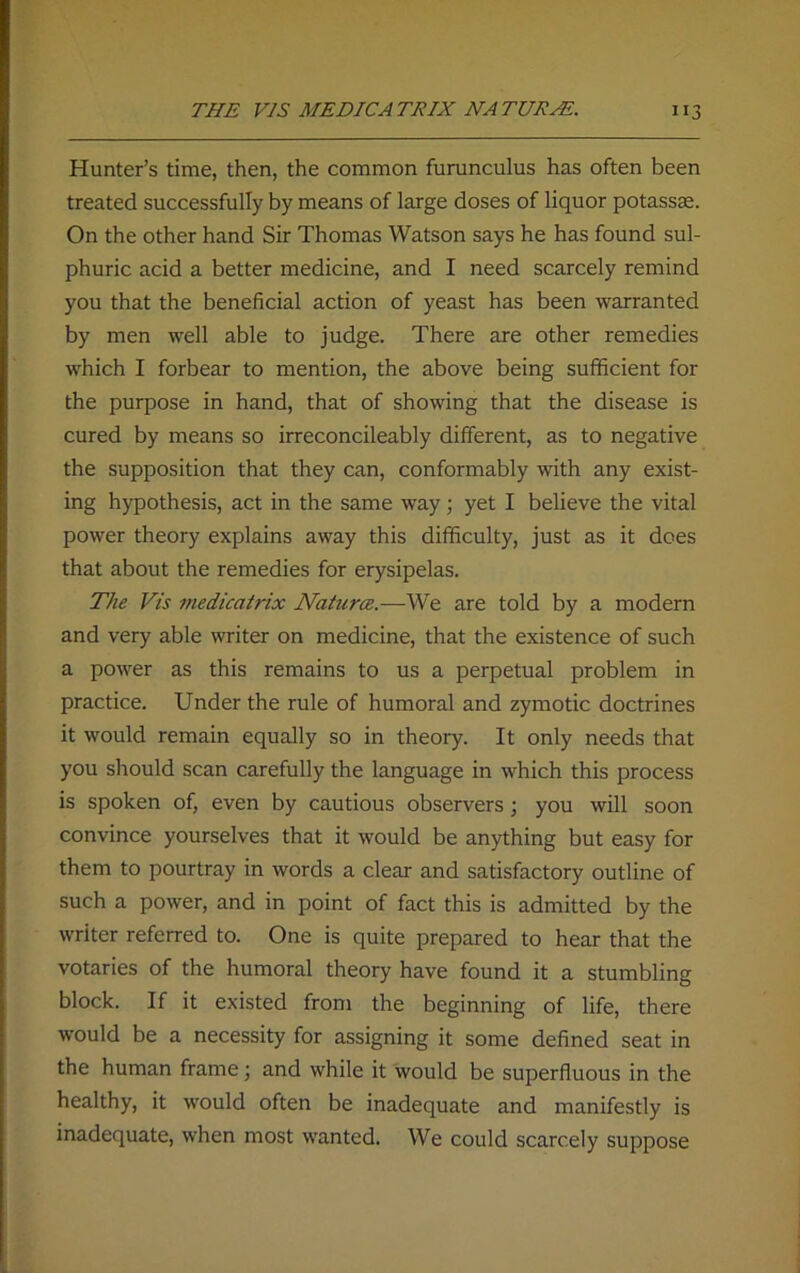 Hunter’s time, then, the common furunculus has often been treated successfully by means of large doses of liquor potassse. On the other hand Sir Thomas Watson says he has found sul- phuric acid a better medicine, and I need scarcely remind you that the beneficial action of yeast has been warranted by men well able to judge. There are other remedies which I forbear to mention, the above being sufficient for the purpose in hand, that of showing that the disease is cured by means so irreconcileably different, as to negative the supposition that they can, conformably with any exist- ing hypothesis, act in the same way; yet I believe the vital power theory explains away this difficulty, just as it does that about the remedies for erysipelas. The Vis medicatrix Natures.—We are told by a modern and very able writer on medicine, that the existence of such a power as this remains to us a perpetual problem in practice. Under the rule of humoral and zymotic doctrines it would remain equally so in theory. It only needs that you should scan carefully the language in which this process is spoken of, even by cautious observers; you will soon convince yourselves that it would be anything but easy for them to pourtray in words a clear and satisfactory outline of such a power, and in point of fact this is admitted by the writer referred to. One is quite prepared to hear that the votaries of the humoral theory have found it a stumbling block. If it existed from the beginning of life, there would be a necessity for assigning it some defined seat in the human frame; and while it would be superfluous in the healthy, it would often be inadequate and manifestly is inadequate, when most wanted. We could scarcely suppose