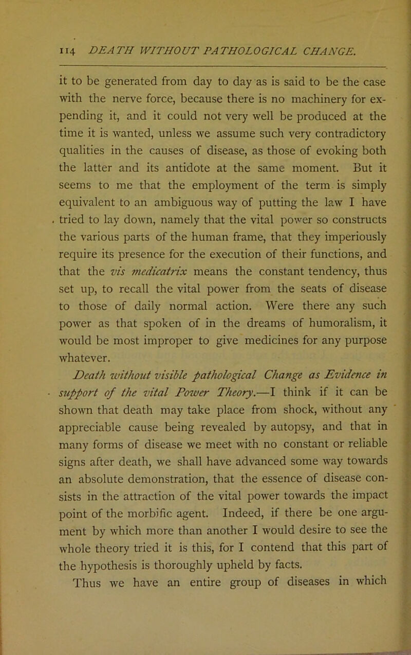 it to be generated from day to day as is said to be the case with the nerve force, because there is no machinery for ex- pending it, and it could not very well be produced at the time it is wanted, unless we assume such very contradictory qualities in the causes of disease, as those of evoking both the latter and its antidote at the same moment. But it seems to me that the employment of the term is simply equivalent to an ambiguous way of putting the law I have tried to lay down, namely that the vital power so constructs the various parts of the human frame, that they imperiously require its presence for the execution of their functions, and that the vis medicatrix means the constant tendency, thus set up, to recall the vital power from the seats of disease to those of daily normal action. Were there any such power as that spoken of in the dreams of humoralism, it would be most improper to give medicines for any purpose whatever. Death without visible pathological Change as Evidence in support of the vital Power Theory.—I think if it can be shown that death may take place from shock, without any appreciable cause being revealed by autopsy, and that in many forms of disease we meet with no constant or reliable signs after death, we shall have advanced some way towards an absolute demonstration, that the essence of disease con- sists in the attraction of the vital power towards the impact point of the morbific agent. Indeed, if there be one argu- ment by which more than another I would desire to see the whole theory tried it is this, for I contend that this part of the hypothesis is thoroughly upheld by facts. Thus we have an entire group of diseases in which