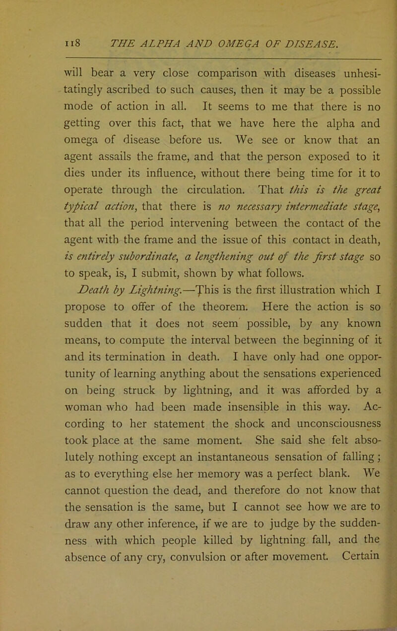 will bear a very close comparison with diseases unhesi- tatingly ascribed to such causes, then it may be a possible mode of action in all. It seems to me that there is no getting over this fact, that we have here the alpha and omega of disease before us. We see or know that an agent assails the frame, and that the person exposed to it dies under its influence, without there being time for it to operate through the circulation. That this is the great typical action, that there is no necessary intermediate stage, that all the period intervening between the contact of the agent with the frame and the issue of this contact in death, is entirely subordinate, a lengthening out of the first stage so to speak, is, I submit, shown by what follows. Death by Lightning.—This is the first illustration which I propose to offer of the theorem. Here the action is so sudden that it does not seem possible, by any known means, to compute the interval between the beginning of it and its termination in death. I have only had one oppor- tunity of learning anything about the sensations experienced on being struck by lightning, and it was afforded by a woman who had been made insensible in this way. Ac- cording to her statement the shock and unconsciousness took place at the same moment. She said she felt abso- lutely nothing except an instantaneous sensation of falling ; as to everything else her memory was a perfect blank. We cannot question the dead, and therefore do not know that the sensation is the same, but I cannot see how we are to draw any other inference, if we are to judge by the sudden- ness with which people killed by lightning fall, and the absence of any cry, convulsion or after movement. Certain