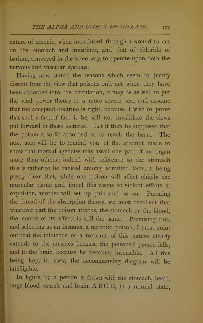 nature of arsenic, when introduced through a wound to act on the stomach and intestines, and that of chloride of barium, conveyed in the same way, to operate- upon both the nervous and vascular systems. Having now stated the reasons which seem to justify dissent from the view that poisons only act when they have been absorbed into the circulation, it may be as well to put the vital power theory to a more severe test, and assume that the accepted doctrine is right, because I wish to prove that such a fact, if fact it be, will not invalidate the views put forward in these lectures. Let it then be supposed that the poison is so far absorbed as to reach the heart. The next step will be to remind you of the attempt made to show that morbid agencies may assail one part of an organ more than others; indeed with reference to the stomach this is rather to be ranked among admitted facts, it being pretty clear that, while one poison will affect chiefly the muscular tissue and impel this viscus to violent efforts at expulsion, another will set up pain and so on. Pursuing the thread of the absorption theory, we must recollect that whatever part the poison attacks, the stomach or the blood, the course of its effects is still the same. Premising this, and selecting as an instance a narcotic poison, I must point out that the influence of a toxicant of this nature clearly extends to the muscles because the poisoned person falls, and to the brain because he becomes insensible. All this being kept in view, the accompanying diagram will be intelligible. In figure 17 a person is drawn with the stomach, heart, large blood vessels and brain, ABCD, in a normal state,