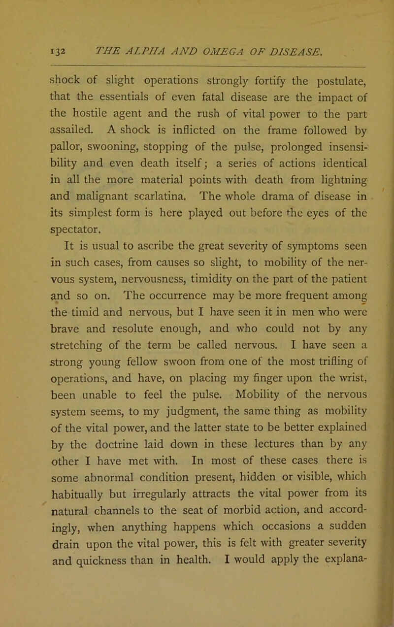 shock of slight operations strongly fortify the postulate, that the essentials of even fatal disease are the impact of the hostile agent and the rush of vital power to the part assailed. A shock is inflicted on the frame followed by pallor, swooning, stopping of the pulse, prolonged insensi- bility and even death itself; a series of actions identical in all the more material points with death from lightning and malignant scarlatina. The whole drama of disease in its simplest form is here played out before the eyes of the spectator. It is usual to ascribe the great severity of symptoms seen in such cases, from causes so slight, to mobility of the ner- vous system, nervousness, timidity on the part of the patient and so on. The occurrence may be more frequent among the timid and nervous, but I have seen it in men who were brave and resolute enough, and who could not by any stretching of the term be called nervous. I have seen a strong young fellow swoon from one of the most trifling of operations, and have, on placing my finger upon the wrist, been unable to feel the pulse. Mobility of the nervous system seems, to my judgment, the same thing as mobility of the vital power, and the latter state to be better explained by the doctrine laid down in these lectures than by any other I have met with. In most of these cases there is some abnormal condition present, hidden or visible, which habitually but irregularly attracts the vital power from its natural channels to the seat of morbid action, and accord- ingly, when anything happens which occasions a sudden drain upon the vital power, this is felt with greater severity and quickness than in health. I would apply the explana- /