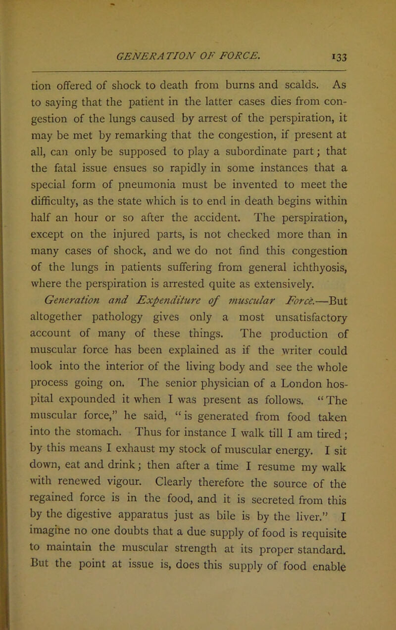 tion offered of shock to death from burns and scalds. As to saying that the patient in the latter cases dies from con- gestion of the lungs caused by arrest of the perspiration, it may be met by remarking that the congestion, if present at all, can only be supposed to play a subordinate part; that the fatal issue ensues so rapidly in some instances that a special form of pneumonia must be invented to meet the difficulty, as the state which is to end in death begins within half an hour or so after the accident. The perspiration, except on the injured parts, is not checked more than in many cases of shock, and we do not find this congestion of the lungs in patients suffering from general ichthyosis, where the perspiration is arrested quite as extensively. Generation and Expenditure of muscular Force.—But altogether pathology gives only a most unsatisfactory account of many of these things. The production of muscular force has been explained as if the writer could look into the interior of the living body and see the whole process going on. The senior physician of a London hos- pital expounded it when I was present as follows. “ The muscular force,” he said, “is generated from food taken into the stomach. Thus for instance I walk till I am tired ; by this means I exhaust my stock of muscular energy. I sit down, eat and drink; then after a time I resume my walk with renewed vigour. Clearly therefore the source of the regained force is in the food, and it is secreted from this by the digestive apparatus just as bile is by the liver.” I imagine no one doubts that a due supply of food is requisite to maintain the muscular strength at its proper standard. But the point at issue is, does this supply of food enable