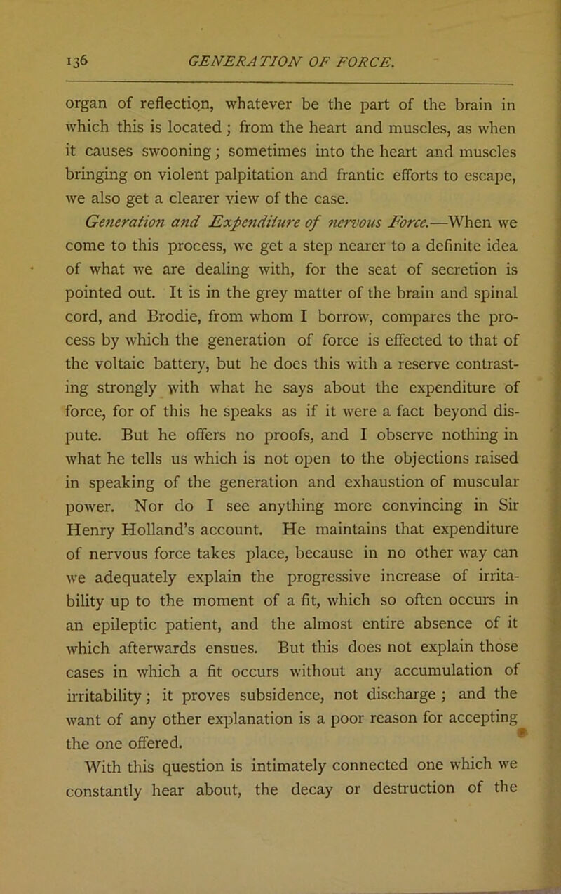 organ of reflection, whatever be the part of the brain in which this is located; from the heart and muscles, as when it causes swooning; sometimes into the heart and muscles bringing on violent palpitation and frantic efforts to escape, we also get a clearer view of the case. Ge?ieratio7i and Expendiiwe of nervous Force.—When we come to this process, we get a step nearer to a definite idea of what we are dealing with, for the seat of secretion is pointed out. It is in the grey matter of the brain and spinal cord, and Brodie, from whom I borrow, compares the pro- cess by which the generation of force is effected to that of the voltaic battery, but he does this with a reserve contrast- ing strongly with what he says about the expenditure of force, for of this he speaks as if it were a fact beyond dis- pute. But he offers no proofs, and I observe nothing in what he tells us which is not open to the objections raised in speaking of the generation and exhaustion of muscular power. Nor do I see anything more convincing in Sir Henry Holland’s account. He maintains that expenditure of nervous force takes place, because in no other way can we adequately explain the progressive increase of irrita- bility up to the moment of a fit, which so often occurs in an epileptic patient, and the almost entire absence of it which afterwards ensues. But this does not explain those cases in which a fit occurs without any accumulation of irritability; it proves subsidence, not discharge ; and the want of any other explanation is a poor reason for accepting the one offered. With this question is intimately connected one which we constantly hear about, the decay or destruction of the