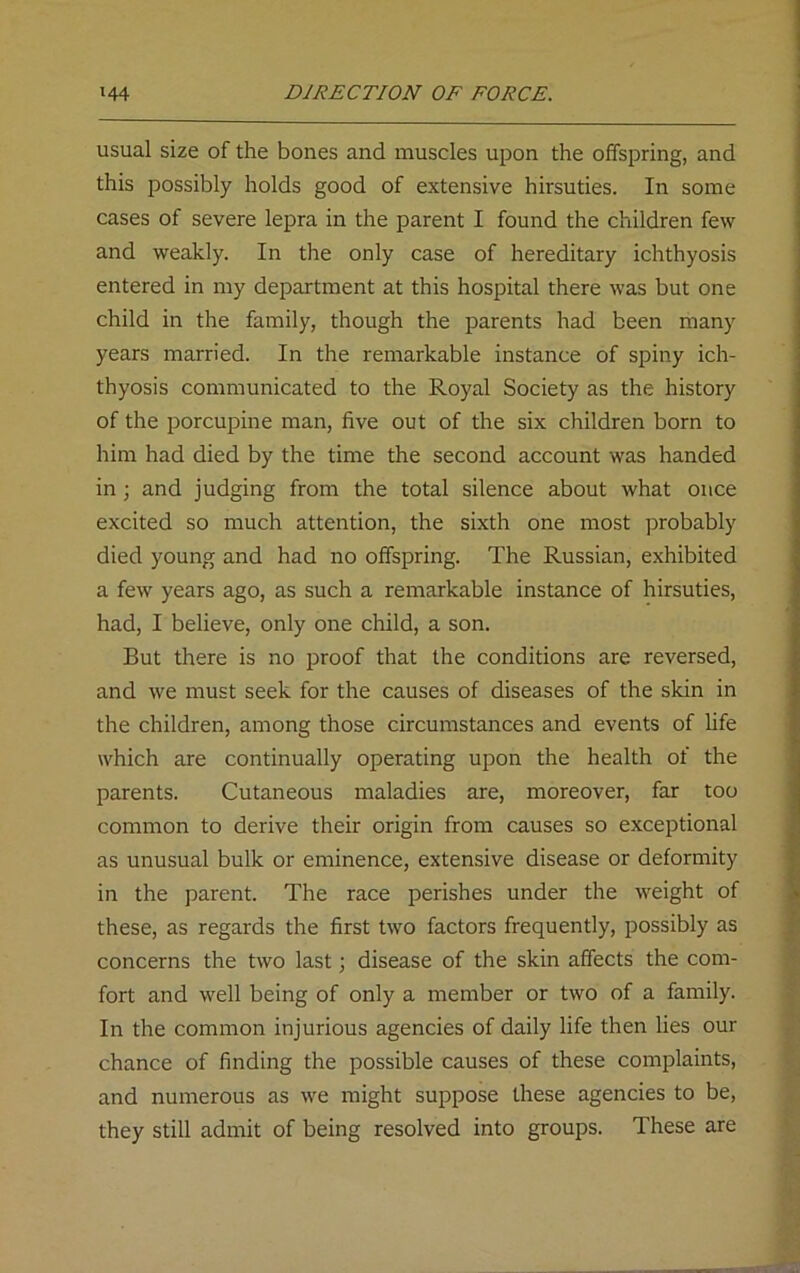 usual size of the bones and muscles upon the offspring, and this possibly holds good of extensive hirsuties. In some cases of severe lepra in the parent I found the children few and weakly. In the only case of hereditary ichthyosis entered in my department at this hospital there was but one child in the family, though the parents had been many years married. In the remarkable instance of spiny ich- thyosis communicated to the Royal Society as the history of the porcupine man, five out of the six children born to him had died by the time the second account was handed in; and judging from the total silence about what once excited so much attention, the sixth one most probably died young and had no offspring. The Russian, exhibited a few years ago, as such a remarkable instance of hirsuties, had, I believe, only one child, a son. But there is no proof that the conditions are reversed, and we must seek for the causes of diseases of the skin in the children, among those circumstances and events of life which are continually operating upon the health of the parents. Cutaneous maladies are, moreover, far too common to derive their origin from causes so exceptional as unusual bulk or eminence, extensive disease or deformity in the parent. The race perishes under the weight of these, as regards the first two factors frequently, possibly as concerns the two last; disease of the skin affects the com- fort and well being of only a member or two of a family. In the common injurious agencies of daily life then lies our chance of finding the possible causes of these complaints, and numerous as we might suppose these agencies to be, they still admit of being resolved into groups. These are