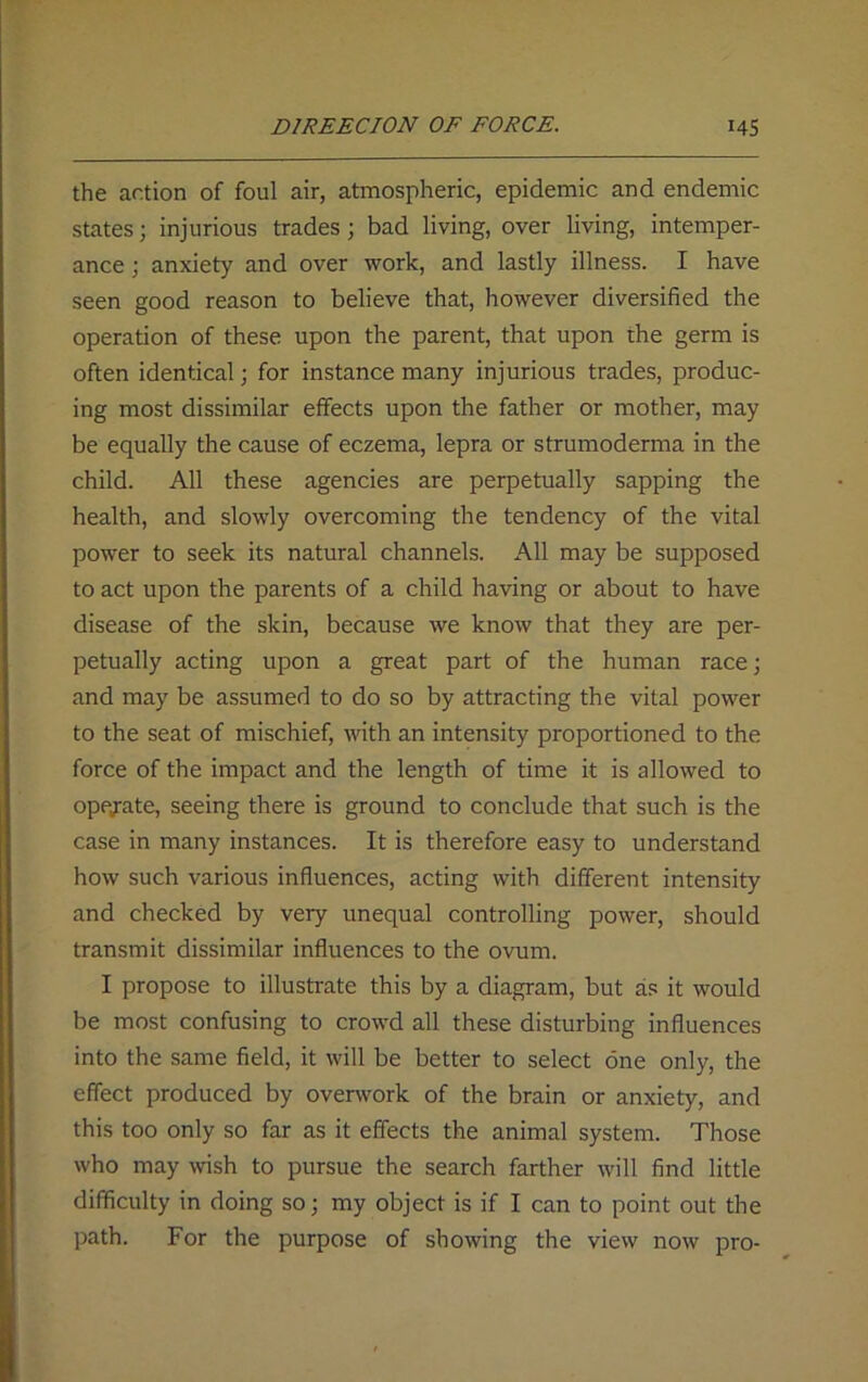 the action of foul air, atmospheric, epidemic and endemic states; injurious trades; bad living, over living, intemper- ance ; anxiety and over work, and lastly illness. I have seen good reason to believe that, however diversified the operation of these upon the parent, that upon the germ is often identical; for instance many injurious trades, produc- ing most dissimilar effects upon the father or mother, may be equally the cause of eczema, lepra or strumoderma in the child. All these agencies are perpetually sapping the health, and slowly overcoming the tendency of the vital power to seek its natural channels. All may be supposed to act upon the parents of a child having or about to have disease of the skin, because we know that they are per- petually acting upon a great part of the human race; and may be assumed to do so by attracting the vital power to the seat of mischief, with an intensity proportioned to the force of the impact and the length of time it is allowed to operate, seeing there is ground to conclude that such is the case in many instances. It is therefore easy to understand how such various influences, acting with different intensity and checked by very unequal controlling power, should transmit dissimilar influences to the ovum. I propose to illustrate this by a diagram, but as it would be most confusing to crowd all these disturbing influences into the same field, it will be better to select one only, the effect produced by overwork of the brain or anxiety, and this too only so far as it effects the animal system. Those who may wish to pursue the search farther will find little difficulty in doing so; my object is if I can to point out the path. For the purpose of showing the view now pro-